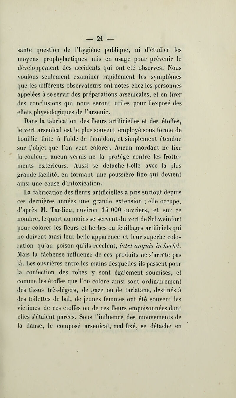 sanle question de l'hygiène publique, ni d'étudier les moyens prophylactiques mis en usage pour prévenir le développement des accidents qui ont été observés. Nous voulons seulement examiner rapidement les symptômes que les différents observateurs ont notés chez les personnes appelées à se servir des préparations arsenicales, et en tirer des conclusions qui nous seront utiles pour l'exposé des effets physiologiques de l'arsenic. Dans la fabrication des fleurs artificielles et des étoffes, le vert arsenical est le plus souvent employé sous forme de bouillie faite à l'aide de l'amidon, et simplement étendue sur l'objet que l'on veut colorer. Aucun mordant ne fixe la couleur, aucun vernis ne la protège contre les frotte- ments extérieurs. Aussi se délache-t-elle avec la plus grande facilité, en formant une poussière fine qui devient ainsi une cause d'intoxication. La fabrication des fleurs artificielles a pris surtout depuis ces dernières années une grande extension ; elle occupe, d'après M. Tardieu, environ ^b 000 ouvriers, et sur ce nombre, le quart au moins se servent du vertdeSchweinfurt pour colorer les fleurs et herbes ou feuillages artificiels qui ne doivent ainsi leur belle apparence et leur superbe colo- ration qu'au poison qu'ils recèlent, latet anguis inherbâ. Mais la fâcheuse influence de ces produits ne s'arrête pas là. Les ouvrières entre les mains desquelles ils passent pour la confection des robes y sont également soumises, et comme les étoffes que l'on colore ainsi sont ordinairement des tissus très-légers, de gaze ou de tarlatane, destinés à des toilettes de bal, de jeunes femmes ont été souvent les victimes de ces étoffes ou de ces fleurs empoisonnées dont elles s'étaient parées. Sous l'influence des mouvements de la danse, le composé arsenical, mal fixé, se détache en
