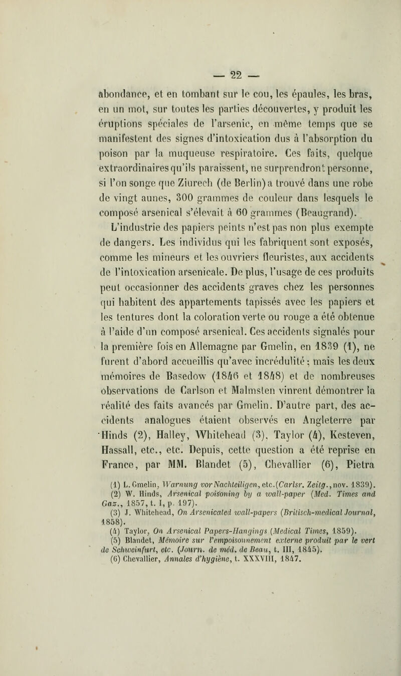 abondance, et en tombant sur le cou, les épaules, les bras, en un mot, sur toutes les parties découvertes, y produit les éruptions spéciales de l'arsenic, en même temps que se manifestent des signes d'intoxication dus à l'absorption du poison par la muqueuse respiratoire. Ces faits, quelque extraordinaires qu'ils paraissent, ne surprendront personne, si Ton songe que Ziurech (de Berlin) a trouvé dans une robe de vingt aunes, 300 grammes de couleur dans lesquels le composé arsenical s'élevait à 60 grammes (Beaugrand). L'industrie des papiers peints n'est pas non plus exempte de dangers. Les individus qui les fabriquent sont exposés, comme les mineurs et les ouvriers fleuristes, aux accidents de l'intoxication arsenicale. De plus, l'usage de ces produits peut occasionner des accidents graves chez les personnes qui habitent des appartements tapissés avec les papiers et les tentures dont la coloration verte ou rouge a été obtenue à l'aide d'un composé arsenical. Ces accidents signalés pour la première fois en Allemagne par Gmelin, en 1839 (1), ne furent d'abord accueillis qu'avec incrédulité; mais les deux mémoires de Basedow (18/i6 et 18Zi8) et de nombreuses observations de Carlson et Malmsten vinrent démontrer la réalité des faits avancés par Gmelin. D'autre part, des ac- cidents analogues étaient observés eu Angleterre par •Hinds (2), Halley, AVhitehead (3), Taylor (li), Kesteven, Hassall, etc., etc. Depuis, cette question a été reprise en France, par MM. Blandet (5), Chevallier (6), Pietra (1) L.Gmelin, Warnung vorNachteiligen,eic.{Carlsr. Zeitg.,no\. 1839). (2) W. Hinds, Arsenical poisoning btj a xoall-pa'per (Med. Times and Gaz., 1857, t. I, p. 197). (3) .1. Whitehead, On Arsenicaled wall-papers (BrUisch-medicalJournal, 1858). [à) Taylor, On Arsenical Papers-IIangings (Médical Times, 1859). (5) Blandet, Mémoire sur l'empoisonnement externe produit par le vert de Schweinfurt, olc. {Journ. de méd. de Beau, t. III, 1845), (6) Chevallier, An,nales d'hygiène, t. XXXVIII, 1847.