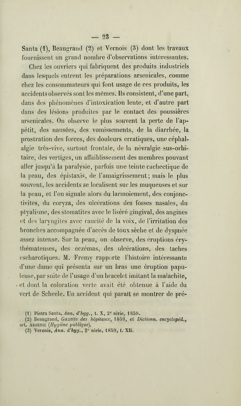 Santa (1), Beaugrand (2) et Vernois (3) dont les travaux fournissent un grand nombre d'observations intéressantes. Chez les ouvriers qui fabriquent des produits industriels dans lesquels entrent les préparations arsenicales, comme chez les consommateurs qui font usage de ces produits, les accidents observés sont les mêmes. Ils consistent, d'une part, dans des phénomènes d'intoxication lente, et d'autre part dans des lésions produites par le contact des poussières arsenicales. On observe le plus souvent la perte de l'ap- pétit, des nausées, des vomissements, de la diarrhée, la prostration des forces, des douleurs erratiques, une céphal- algie très-vive, surtout frontale, de la névralgie sus-orbi- taire, des vertiges, un affaiblissement des membres pouvant aller jusqu'à la paralysie, parfois une teinte cachectique de la peau, des épistaxis, de l'amaigrissement; mais le plus souvent, les accidents se localisent sur les muqueuses et sur la peau, et l'on signale alors du larmoiement, des conjonc- tivites, du coryza, des ulcérations des fosses nasales, du ptyalisme, des stomatites avec le liséré gingival, des angines et des laryngites avec raucité de la voix, de l'irritation des bronches accompagnée d'accès de toux sèche et de dyspnée assez intense. Sur la peau, on observe, des éruptions éry- Ihémateuses, des eczémas, des ulcérations, des taches escharotiques. M. Fremy rapporte l'histoire intéressante d'une dame qui présenta sur un bras une éruption papu- leuse,par suite de l'usage d'un bracelet imitant la malachite, et dont la coloration verte avait été obtenue à l'aide du vert de Scheele. Un accident qui paraît se montrer de pré- (1) Pietra Santa, Ann. d'hyg., t, X, 2<* série, 1858. (2) Beaugrand, Gazette des hôpitauXj 1859, et Dictionn. encyclopéd^f art. Arsenic {Hygiène publique). (3) Vernois, Ann. d'hyg., 2 série, 1859, t. XII.