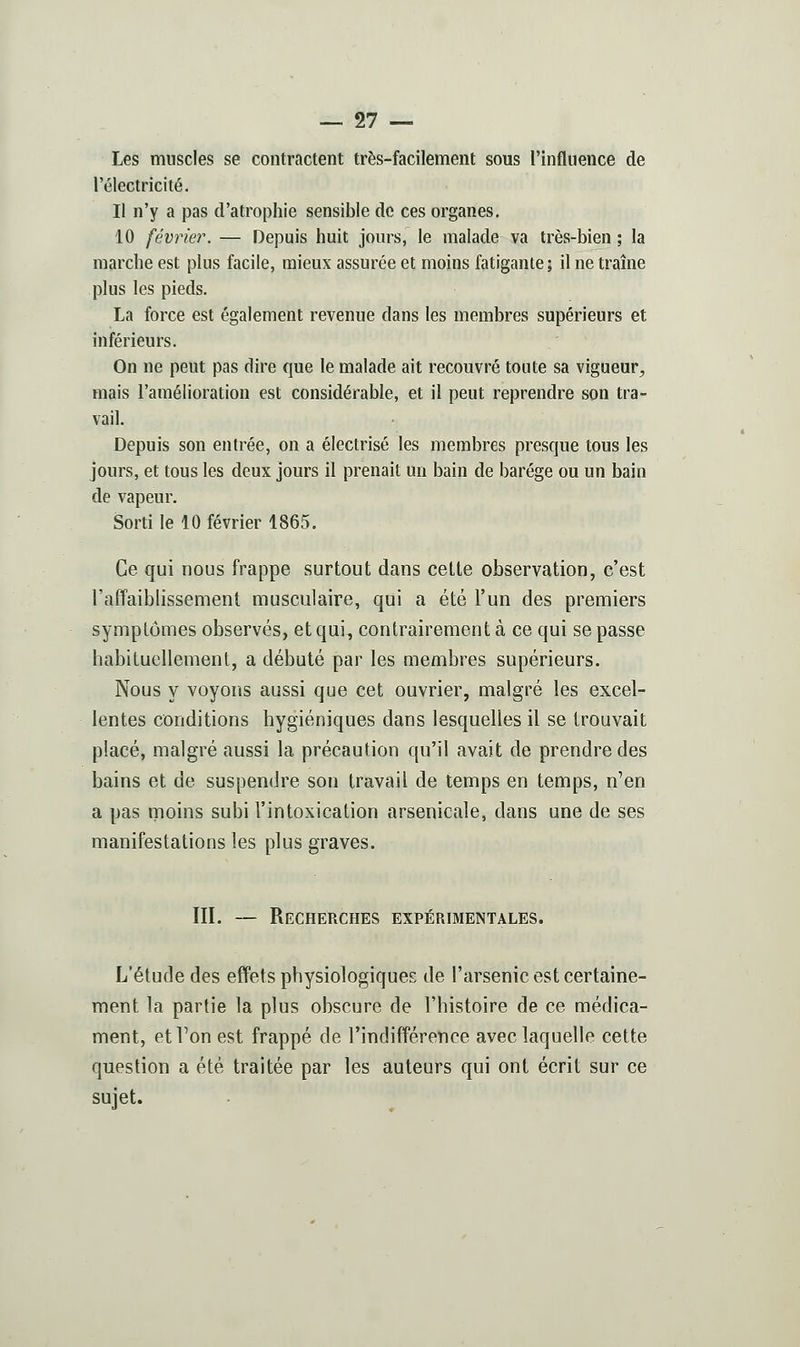 Les muscles se contractent très-facilement sous l'influence de l'électricité. Il n'y a pas d'atrophie sensible de ces organes, 10 février. — Depuis huit jours, le malade va très-bien ; la marche est plus facile, mieux assurée et moins fatigante ; il ne traîne plus les pieds. La force est également revenue dans les membres supérieurs et inférieurs. On ne peut pas dire que le malade ait recouvré toute sa vigueur, mais l'amélioration est considérable, et il peut reprendre son tra- vail. Depuis son entrée, on a électrisé les membres presque tous les jours, et tous les deux jours il prenait un bain de barége ou un bain de vapeur. Sorti le 10 février 1865. Ce qui nous frappe surtout dans cette observation, c'est l'affaiblissement musculaire, qui a été l'un des premiers symptômes observés, et qui, contrairement à ce qui se passe habituellement, a débuté par les membres supérieurs. Nous y voyons aussi que cet ouvrier, malgré les excel- lentes conditions hygiéniques dans lesquelles il se trouvait placé, malgré aussi la précaution qu'il avait de prendre des bains et de suspendre son travail de temps en temps, n'en a pas moins subi l'intoxication arsenicale, dans une de ses manifestations les plus graves. III. — Recherches expérimentales. L'étude des effets physiologiques de l'arsenic est certaine- ment la partie la plus obscure de l'histoire de ce médica- ment, et Ton est frappé de l'indifférence avec laquelle cette question a été traitée par les auteurs qui ont écrit sur ce sujet.