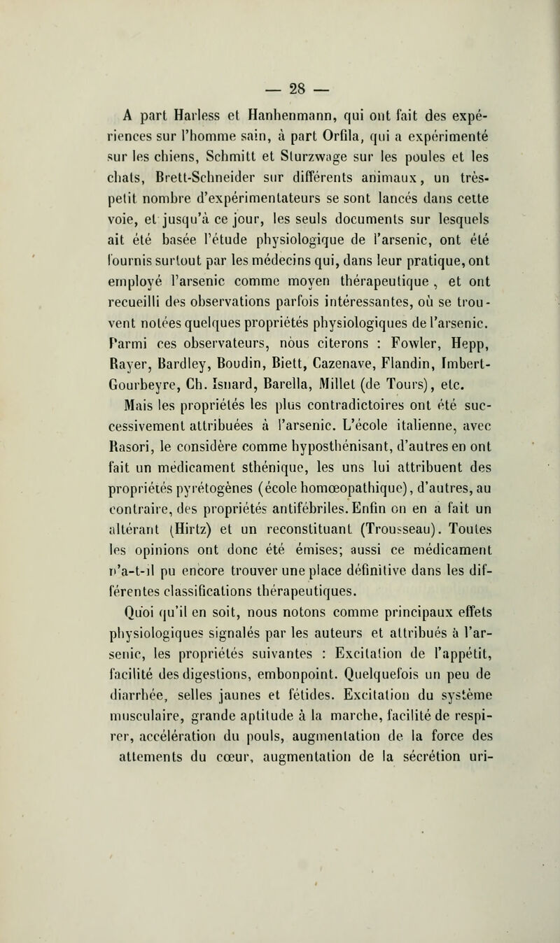 A part Harless et Hanhenmann, qui ont fait des expé- riences sur l'homme sain, à part Orfila, qui a expérimenté sur les ciiiens, Schmilt et Slurzwoge sur les poules et les clials, Brett-Schneider sur différents animaux, un très- petit nombre d'expérimentateurs se sont lancés dans cette voie, et jusqu'à ce jour, les seuls documents sur lesquels ait été basée Tétude physiologique de l'arsenic, ont été fournis surtout par les médecins qui, dans leur pratique, ont employé l'arsenic comme moyen thérapeutique , et ont recueilli des observations parfois intéressantes, où se trou- vent notées quelques propriétés physiologiques de l'arsenic. Parmi ces observateurs, nous citerons : Fowler, Hepp, Rayer, Bardiey, Boudin, Biett, Cazenave, Flandin, Imbert- Gourbeyre, Ch. îsnard, Barella, Millet (de Tours), etc. Mais les propriétés les plus contradictoires ont été suc- cessivement attribuées à l'arsenic. L'école italienne, avec Rasori, le considère comme hyposthénisant, d'autres en ont fait un médicament sthénique, les uns lui attribuent des propriétés pyrétogènes (école homœopathique), d'autres, au contraire, des propriétés antifébriles. Enfin on en a fait un altérant (Hirtz) et un reconstituant (Trousseau). Toutes les opinions ont donc été émises; aussi ce médicament Tt'a-t-il pu encore trouver une place définitive dans les dif- férentes classifications thérapeutiques. Quoi qu'il en soit, nous notons comme principaux effets physiologiques signalés par les auteurs et attribués à l'ar- senic, les propriétés suivantes : Excitation de l'appétit, facilité des digestions, embonpoint. Quelquefois un peu de diarrhée, selles jaunes et fétides. Excitation du système musculaire, grande aptitude à la marche, facilité de respi- rer, accélération du pouls, augmentation de la force des attements du cœur, augmentation de la sécrétion uri-
