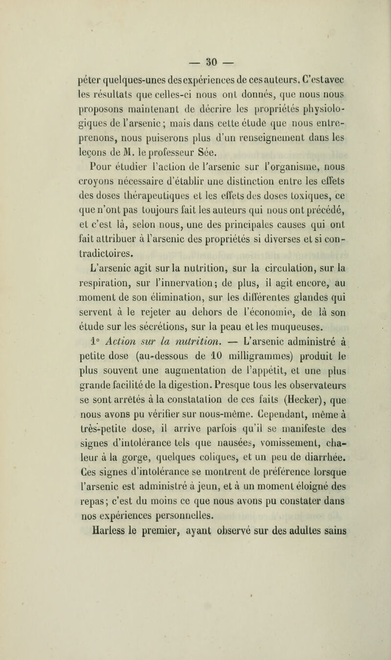 péter quelques-unes des expériences de ces auteurs. C'est avec les résultats que celles-ci nous ont donnés, que nous nous proposons maintenant de décrire les propriétés physiolo- giques de l'arsenic ; mais dans cette étude que nous entre- prenons, nous puiserons plus d'un renseignement dans les leçons de M. le professeur Sée. Pour étudier l'action de l'arsenic sur l'organisme, nous croyons nécessaire d'établir une distinction entre les effets des doses thérapeutiques et les effets des doses toxiques, ce que n'ont pas toujours fait les auteurs qui nous ont précédé, et c'est là, selon nous, une des principales causes qui ont fait attribuer à Farsenic des propriétés si diverses et si con- tradictoires. L'arsenic agit sur la nutrition, sur la circulation, sur la respiration, sur l'innervation; de plus, il agit encore, au moment de son élimination, sur les différentes glandes qui servent à le rejeter au dehors de l'économie, de là son étude sur les sécrétions, sur la peau et les muqueuses. i° Action sur la nutrition. — L'arsenic administré à petite dose (au-dessous de 10 milligrammes) produit le plus souvent une augmentation de l'appétit, et une plus grande facilité de la digestion. Presque tous les observateurs se sont arrêtés à la constatation de ces faits (Hecker), que nous avons pu vérifier sur nous-mème. Cependant, même à très-petite dose, il arrive parfois qu'il se manifeste des signes d'intolérance tels que nausées, vomissement, cha- leur à la gorge, quelques coliques, et un peu de diarrhée. Ces signes d'intolérance se montrent de préférence lorsque l'arsenic est administré à jeun, et à un moment éloigné des repas ; c'est du moins ce que nous avons pu constater dans nos expériences personnelles. Hariess le premier, ayant observé sur des adultes sains