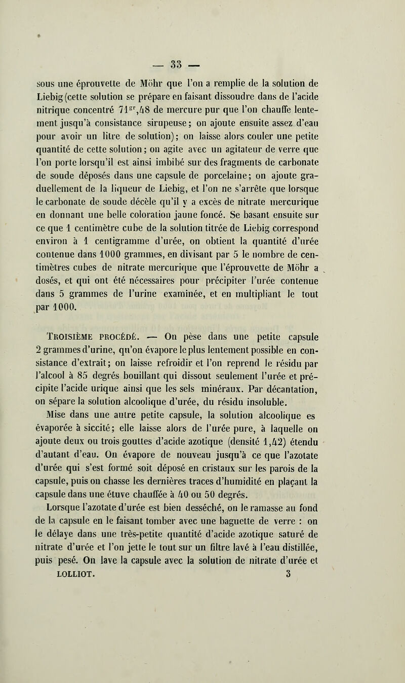 sous une éprouvette de Mohr que l'on a remplie de la solution de Liebig (cette solution se prépare en faisant dissoudre dans de l'acide nitrique concentré Tl^^ZiS de mercure pur que l'on chauffe lente- ment jusqu'à consistance sirupeuse; on ajoute ensuite assez d'eau pour avoir un litre de solution) ; on laisse alors couler une petite quantité de cette solution; on agite avec un agitateur de verre que l'on porte lorsqu'il est ainsi imbibé sur des fragments de carbonate de soude déposés dans une capsule de porcelaine; on ajoute gra- duellement de la liqueur de Liebig, et l'on ne s'arrête que lorsque le carbonate de soude décèle qu'il y a excès de nitrate mercurique en donnant une belle coloration jaune foncé. Se basant ensuite sur ce que 1 centimètre cube de la solution titrée de Liebig correspond environ à 1 centigramme d'urée, on obtient la quantité d'urée contenue dans 1000 grammes, en divisant par 5 le nombre de cen- timètres cubes de nitrate mercurique que l'éprouvette de Môhr a dosés, et qui ont été nécessaires pour précipiter l'urée contenue dans 5 grammes de l'urine examinée, et en multipliant le tout par 1000. Troisième procédé. — Ou pèse dans une petite capsule 2 grammes d'urine, qu'on évapore le plus lentement possible en con- sistance d'extrait; on laisse refroidir et l'on reprend le résidu par l'alcool à 85 degrés bouillant qui dissout seulement l'urée et pré- cipite l'acide urique ainsi que les sels minéraux. Par décantation, on sépare la solution alcoolique d'urée, du résidu insoluble. Mise dans une autre petite capsule, la solution alcoolique es évaporée à siccité; elle laisse alors de l'urée pure, à laquelle on ajoute deux ou trois gouttes d'acide azotique (densité 1,42) étendu d'autant d'eau. On évapore de nouveau jusqu'à ce que l'azotate d'urée qui s'est formé soit déposé en cristaux sur les parois de la capsule, puis on chasse les dernières traces d'humidité en plaçant la capsule dans une étuve chauffée à 40 ou 50 degrés. Lorsque l'azotate d'urée est bien desséché, on le ramasse au fond de la capsule en le faisant tomber avec une baguette de verre : on le délaye dans une très-petite quantité d'acide azotique saturé de nitrate d'urée et l'on jette le tout sur un filtre lavé à l'eau distillée, puis pesé. On lave la capsule avec la solution de nitrate d'urée et LOLLIOT. 3