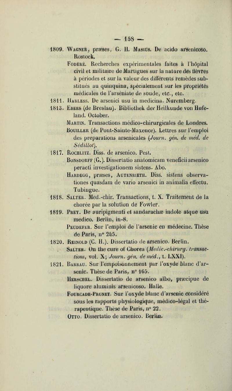 1809. Wagner^ prseses, G. H. Masius. De acide arsenlcoSô. Koslock. FoDÉRÉ. Recherches expérimentales faites à l'hôpital civil et militaire de Marligues sur la nature des lièvres à périodes et sur la valeur des dilîérents remèdes sub- stitués au quinquina, spécialement sur les propriétés médicales de l'arséniate de soude, etc., etc. 1811. Hakless. De arsenici usu in medicina. Nuremberg. 1813. Ebers (de Breslau). Bibliolhek der Heilkunde von Hufe- land. October. Martin. Transactions médico-chirurgicales de Londres. BouiLLER (de Pont-Sainte-i\Jaxence). Lettres sur l'enjploi des préparations arsenicales [Journ. gén. de méd. de SédiUot). 1817. RocHLiTZ. Diss. de arsenico. Pest. BoNSDORFF (G.). Disserlatio analomicam veneficii arsenico peracti investigationem sistens. Abo. Hardegg, praeses, Autenrieth. Diss. sis(ens observa- tiones quasdam de vario arsenici in animaUa effectu. Tubingue. 1818. Saltêr. Med.-chir. Transactions, t. X. Traitement de la chorée par la solution de Fowler. 1819. Prey. De auripigmenti et sandarachse indole atque usu medico. Berlin, in-8. Peudefer. Sur l'emploi de l'arsenic en médecine. Thèse de Paris, n 2Zt5. 1820. Reinold (G. H.). Dissertatio de arsenico. Berlin. Salteb. On the cure ot' Ghorea {Medic.-cinrurg. transac- tions, vol. X; Journ. gén. de méd., t. LXXI). 1821. Barrau. Sur l'empoisonnement par l'oxyde blanc d'ar- senic. Thèse de Paris, n° 165. Herschel. Dissertatio de arsenico albo, prsecipue de liquore atuminis arsenicoso. Halle. Fourcade-Prunet. Sur l'oxyde blanc d'arsenic considéré sous les rapports physiologique, médico-légal et thé- rapeutique. Thèse de Paris, n° 22. Otto. Dissertatio de arsenico. Berlin.