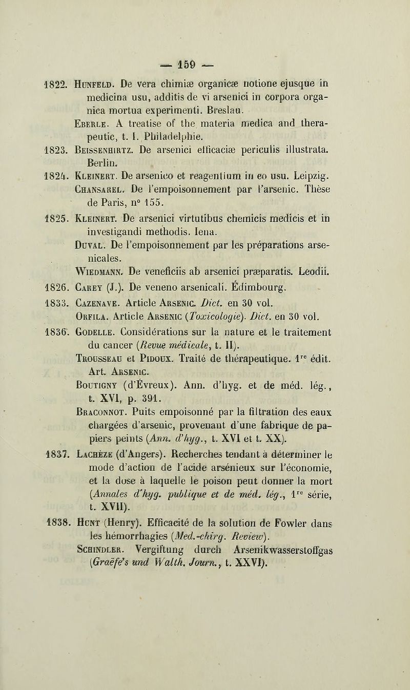 1822. HuNFELD. De vera chimise organicse notione ejusque in medlcina usu, additisde vi arsenici in corpora orga- hica mortua experimenti. Breslau. Eberle. a trealise of the raateria medica and thera- peutic, t. I. Pljjladelphie, 1823. Beissenhirtz. De arsenici etficacise periculis illustrata. Berlin. 182^. Kleinert, De arsenico et reagentium in eo usu. Leipzig. Chansarel. De l'empoisonnement par l'arsenic. Thèse de Paris, n° 155. 1825. Kleinert. De arsenici virtutibus chemicis medicis et in investigandi methodis. lena. DuvAL. De l'empoisonnement par les préparations arse- nicales. WiEDMANN. De veneflciis ab arsenici praeparatis. Leodii. 1826. Carey (J.). De veneno arsenicali. Edimbourg. 1833. Cazenave. Article Arsenic. Dict. en 30 vol. Orfila. Article Arsenic {Toxicologie). Dict. en 30 vol, 1836. Godelle. Considérations sur la nature et le traitement du cancer {Revue médicale, t. II). Trousseau et Pidoux. Traité de thérapeutique. T^ édit. Art. Arsenic. BouTiGNY (d'Évreux). Ann. d'hyg. et de méd. lég., t. XVI, p. 391. Braconnot. Puits empoisonné par la filtration des eaux chargées d'arsenic, provenant d'une fabrique de pa- piers peints {Ann. d'hyg.., t. XVI et t. XX). 1837. Lachèze (d'Angers). Recherches tendant à déterminer le mode d'action de l'acide arsénieux sur l'économie, et la dose à laquelle le poison peut donner la mort {Annales d'hyg. publique et de méd. lég.., V^ série, t. XVII). 1838. HcNT (Henry). Efficacité de la solution de Fowler dans les hémorrhagies [Med.-chirg. Review). Schindler. Vergiftung durch Arsenikwasserstoffgas [Graëfe's und Waltk. Jown., t. XXVI).