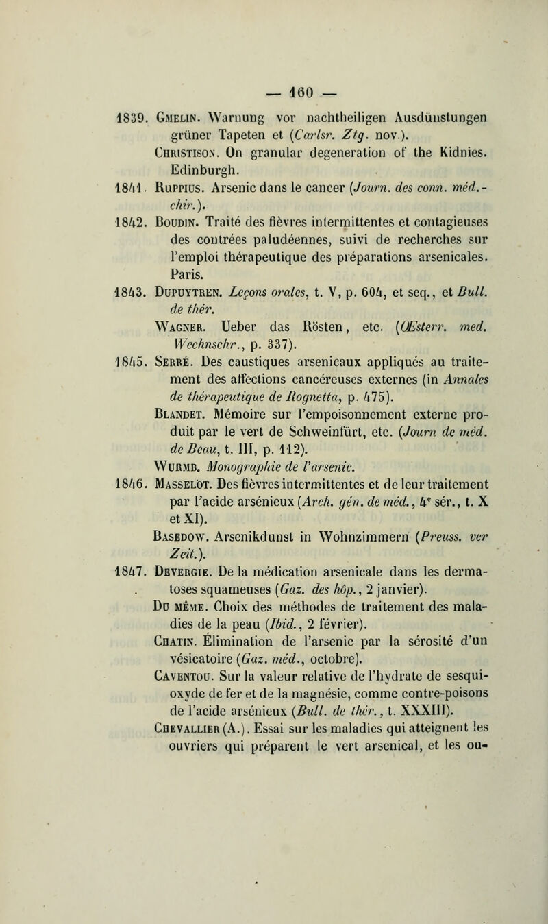 1839. Gmelin. Waruung vor iiachtheiligen Âusdùnstungen gi'iiner Tapeten et {Carlsr. Ztg. nov.). Christison. On granular degeneration ot' the Kidnies. Edinburglî. 18^1. Ruppius. Arsenic dans le cancer [Jonrn. des conn. méd.- cldr.). 1842. Boudin. Traité des fièvres intermittentes et contagieuses des contrées paludéennes, suivi de recherches sur l'emploi thérapeutique des préparations arsenicales. Paris. 18/43. DuPDYTREN. Leçoïis orales, t. V, p. 604, et seq., et Bull. de t/iér. Wagner, Ueber das Rosten, etc. [Œsterr. med. Wechnschr., p. 337). 1845. Serré. Des caustiques arsenicaux appliqués au traite- ment des affections cancéreuses externes (in Annales de thérapeutique de Rognetta, p. 475), Blandet. Mémoire sur l'empoisonnement externe pro- duit par le vert de Schweinfùrt, etc. {Joum de méd. de Beau, t. 111, p. 112). WuRMB. Monographie de Varsenic. 1846. Masselôt, Des fièvres intermittentes et de leur traitement par Tacide arsénieux [Arch. gén. de méd., h^ sér., t. X et XI). Basedow. Arsenikdunst in Wohnzim.mern {Preuss. ver Zeit.). 1847. Devergie. De la médication arsenicale dans les derma- toses squameuses [Gaz. des hôp., 2 janvier). Do MÊME. Choix des méthodes de traitement des mala- dies de la peau [Ibid., 2 février), Chatin. Élimination de l'arsenic par la sérosité d'un vésicatoire {Gaz. méd., octobre). Caventou. Sur la valeur relative de l'hydrate de sesqui- oxyde de fer et de la magnésie, comme contre-poisons de l'acide arsénieux {Bull, de thcr., t. XXXIll), Chevallier (A.). Essai sur les maladies qui atteignent les ouvriers qui préparent le vert arsenical, et les ou-