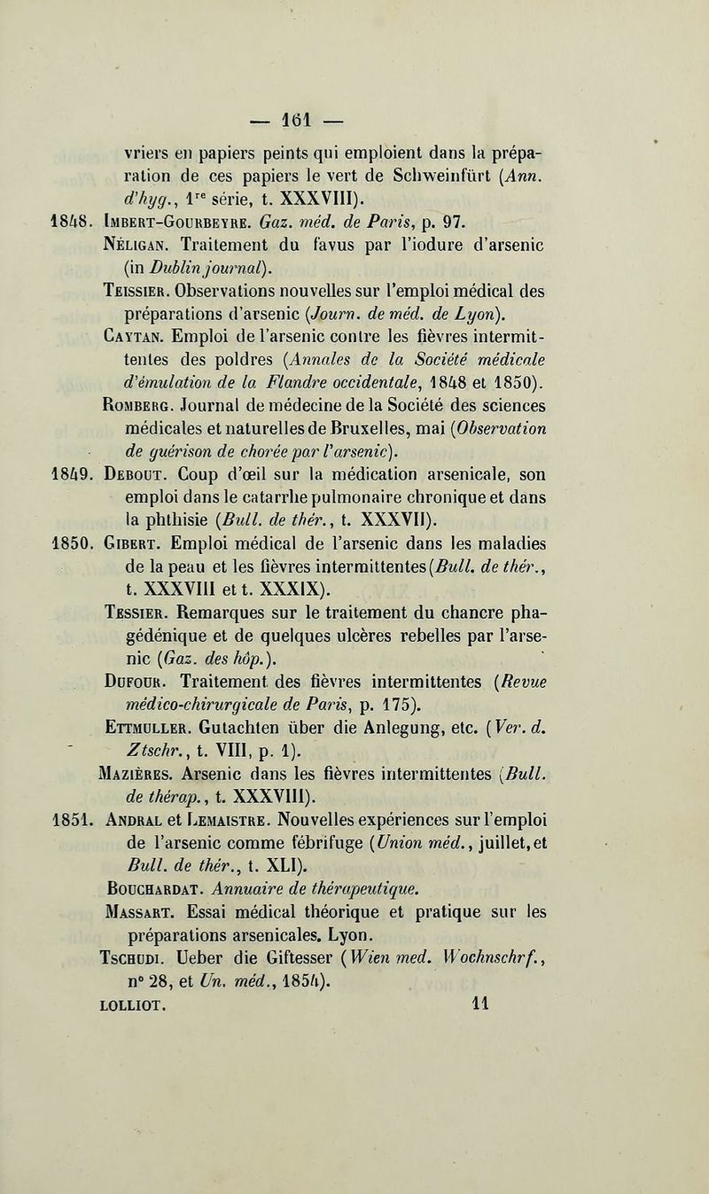 vriers en papiers peints qui emploient dans la prépa- ration de ces papiers le vert de Scbweinfûrt {Ann. d'kijg., 1-série, t. XXXVIII). 1848. Imbert-Gourbeyre. Gaz. méd. de Paris, p. 97. Néligan. Traitement du f'avus par l'iodure d'arsenic (in Dublin journal). Teissier. Observations nouvelles sur l'emploi médical des préparations d'arsenic [Journ. de méd. de Lyon). Gaytan. Emploi de l'arsenic contre les fièvres intermit- tentes des poldres [Annales de la Société médicale d'émulation de la Flandre occidentale, 1848 et 1850). RoiMBERG. Journal de médecine de la Société des sciences médicales et naturelles de Bruxelles, mai {Observation de guérison de chorée par Tarsenic). 1849. Debout. Coup d'œil sur la médication arsenicale, son emploi dans le catarrhe pulmonaire chronique et dans la phthisie {Bull, de thér., t. XXXVII). 1850. GiBERT. Emploi médical de l'arsenic dans les maladies de la peau et les fièvres intermittentes(5m//. de thér., t. XXXVIII et t. XXXIX). Tessier. Remarques sur le traitement du chancre pha- gédénique et de quelques ulcères rebelles par l'arse- nic [Gaz. des hop.). DuFoUR. Traitement des fièvres intermittentes {Revue médico-chirurgicale de Paris, p. 175). Ettmdller. Gutachten ûber die Anlegung, etc. {Ver.d. Ztschr.,t.\m,^. l). Mazières. Arsenic dans les fièvres intermittentes {Bull. dethérap.,t.X\XNm). 1851. Andral et Lemaistre. Nouvelles expériences sur l'emploi de l'arsenic comme fébrifuge {Union méd., juillet,et Bull, de thér., t. XLI). BoucHARDAT. Annuaire de thérapeutique. Massart. Essai médical théorique et pratique sur les préparations arsenicales. Lyon. TsCHtiDi. Ueber die Gïhesser {Wien med. Wochnschrf., n''28, et ^w. méd., 1854). LOLLIOT. 11