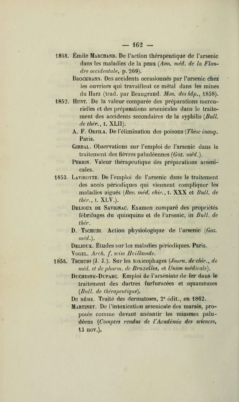 1851. Emile Marchand. De l'action thérapeutique de l'arsenic dans les maladies de la peau {Ann. méd. de la Flan- dre occidentale, p. 209). Brockmann. Des accidents occasionnés par l'arsenic chez les ouATiers qui travaillent ce métal dans les mines du Harz (trad. par Beaugrand. Mon. deshôp., 1858). 1852. Hdm. De la valeur comparée des préparations mercu- rielles et des prépatations arsenicales dans le traite- ment des accidents secondaires de la syphilis {Bull, de thér., t. XLII). A. F. Orfila. De l'élimination des poisons [Thèse inaug. Paris. GiRBAL. Observations sur l'emploi de l'arsenic dans le traitement des fièvres paludéennes {Gaz. méd.). Pehrin. Valeur thérapeutique des préparations arseni- cales. 1853. Lâvirotte. De l'emploi de l'arsenic dans le traitement des accès périodiques qui viennent compliquer les maladies aiguës [Rev. méd. chir., t. XXX et Bull, de thér., t. XLV.). Deliodx de Savignac. Examen .comparé des propriétés fébrifuges du quinquina et de l'arsenic, in Bull, de thér. D. TscHUDi. Action physiologique de l'arsenic [Gaz. méd.). Delioux. Études sur les maladies périodiques. Paris. VûGEL. Arch. f. wiss Heilkunde. \%bh. TscHUDi (J. J.). Sur les toxicophages {Joum. de chir., de méd. et depharm. de Bmixelles, et Union médicale). DuCBESNE-DuPARC. Emploi de l'arséniate de fer dans le traitement des dartres furfuracées et squameuses {Bull, de thérapeutique). Du MÊME. Traité des dermatoses, 2' édit., en 1862. Martinet. De l'intoxication arsenicale des marais^ pro- posée comme devant anéantir les miasmes palu- déens {Comptes rendus de l'Académie des sciences^ 13 nov.).