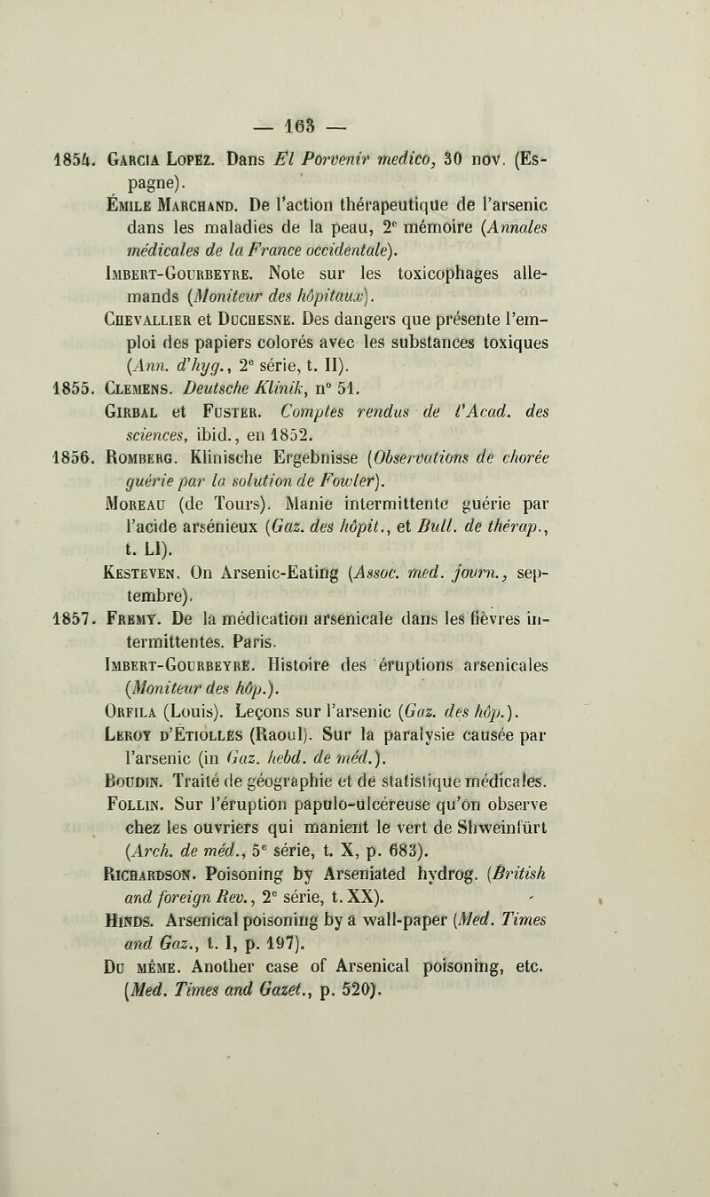 — les — 1854. Garcia Lopez. Dans El Pervertir medico, 50 nov. (Es- pagne). Emile Marchand, De l'action thérapeutique de l'arsenic dans les maladies de la peau, 2* mémoire (Annales médicales de la France occidentale). Imbert-Gourbeyre. Note sur les toxicophages alle- mands {Moniteur des hôpitaux). CuEVALLiER et DocHESNE. Des dangers que présente l'em- ploi des papiers colorés avec les substances toxiques {Ann. d'kyg., 2* série, t. II). 1855. Clemens. Deutsche Klinik, n° 51. GiRBAL et Poster. Comptes rendus de i'Acad. des sciences, ibid., en 1852. 1856. Romberg. Klinische Ergêbnisse {Observations de chorée guérie par la solution de Fowler). MoREAU (de Tours). Manie intermittente guérie par l'acide arsénieux {Gaz. des hôpit., et Bull, de thérap., t. Ll). Kesteven. On Arsenic-Eating {Assoc. med. journ., sep- tembre). 1857. Fremy. De la médication arsenicale dans les fièvres in- termittentes. Paris. Imbert-Gourbeyre. Histoire des éruptions arsenicales {Moniteur des hôp.). Orfila (Louis). Leçons sur l'arsenic {Gaz. des hôpj.). Leroy d'Étiolles (Raoul). Sur la paralysie causée par l'arsenic (in Gaz. hebd. de méd.). Boudin. Traité de géographie et dé statistique médicales. FoLLiN. Sur l'éruption papulo-ulcéreuse qu'on observe chez les ouvriers qui manient le vert de Shweinfûrt {Arch. de méd.^ 5^ série, t. X, p. 683). RiCHARDSON. Poisoning by Arseniated hydrog. {British and foreign Rev., 2*^ série, t. XX). HïNDS. Arsenical poisoning by â wall-paper {Med. Times and Gaz., t. I, p. 197). Do même. Another case of Arsenical poisoning, etc. {Med. Times and Gazet., p. 520).