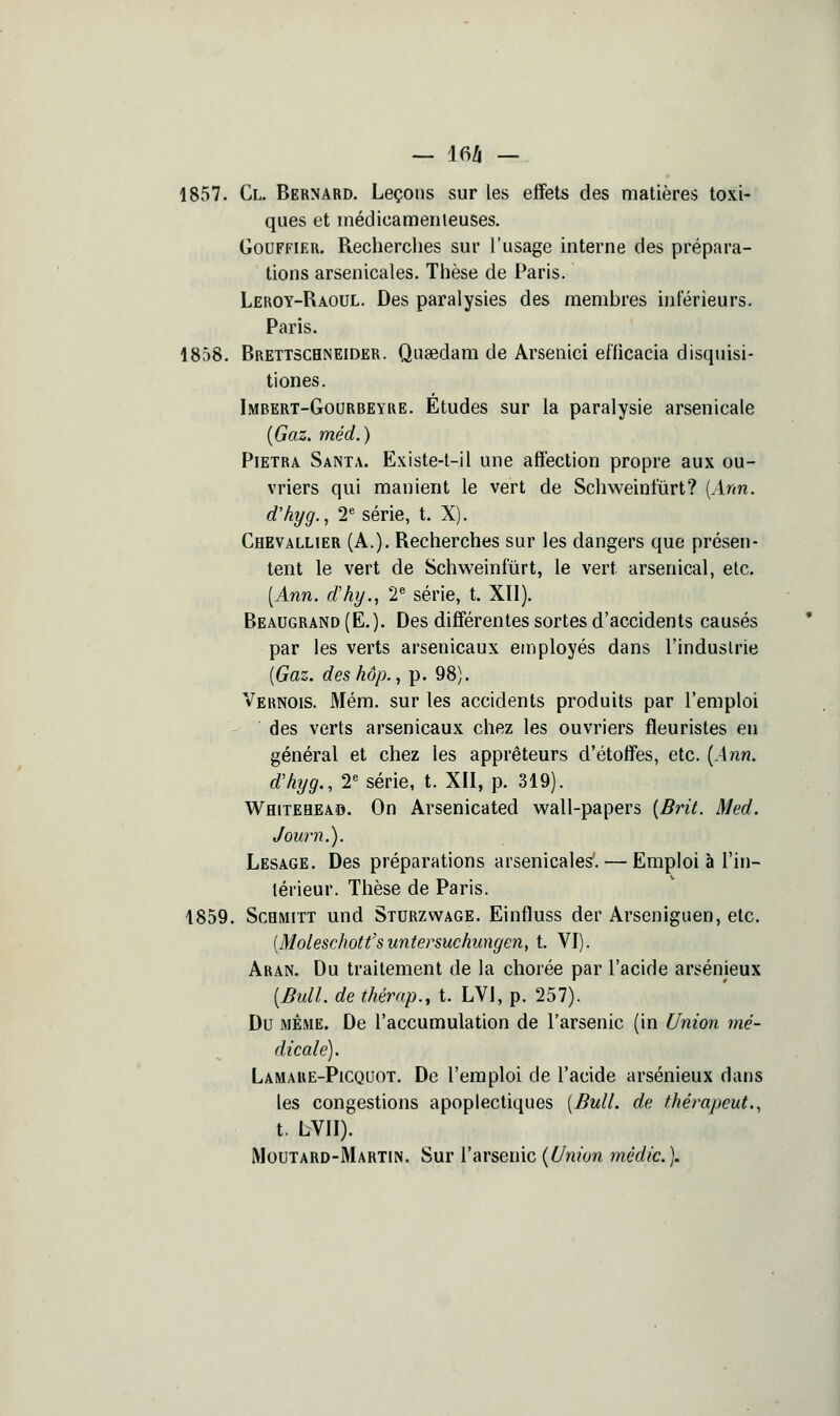 — 16/i — 1857. Cl. Bernard. Leçons sur les effets des matières toxi- ques et médicamenleuses. GouFFiER. Recherches sur l'usage interne des prépara- tions arsenicales. Thèse de Paris. Leroy-Raoul. Des paralysies des membres inférieurs. Paris. 1858. Brettschneider. Qatedam de Arsenici efficacia disquisi- tiones. Imbert-Gourbeyue. Etudes sur la paralysie arsenicale {Gaz, méd.) PiETRA Santa. Existe-l-il une affection propre aux ou- vriers qui manient le vert de Schweintûrt? [Ann. d'hyg., T série, t. X). Chevallier (A.), Recherches sur les dangers que présen- tent le vert de Schweinfiirt, le vert arsenical, etc. [Ann. d'hy., 2^ série, t. XÏI). Beaugrand (E.). Des différentes sortes d'accidents causés par les verts arsenicaux employés dans l'industrie [Gaz. des hôp., p. 98). Veknois. Mém. sur les accidents produits par l'emploi des verts arsenicaux chez les ouvriers fleuristes en général et chez les apprêteurs d'étoffes, etc. {Ann. d'hyg., 2« série, t. XII, p. 319). Whitehead. On Arsenicated wall-papers {Brit. Med. Journ.). Lesage. Des préparations arsenicales. — Emploi à l'in- térieur. Thèse de Paris. 1859. ScBMiTT und Sturzwage. Einfluss der Arseniguen, etc. [Moleschotfsuntersuchungcn, t. VI). Aran. Du traitement de la chorée par l'acide arsénieux {Bull, de thérap., t. LVl, p. 257). Du MÊME. De l'accumulation de l'arsenic (in Union mé- dicale). Lamaue-Picquot. De l'emploi de l'acide arsénieux dans les congestions apoplectiques [Bull, de thérapeut., t. LVII). Moutard-Martin. Sur l'arsenic {Union mèdic).