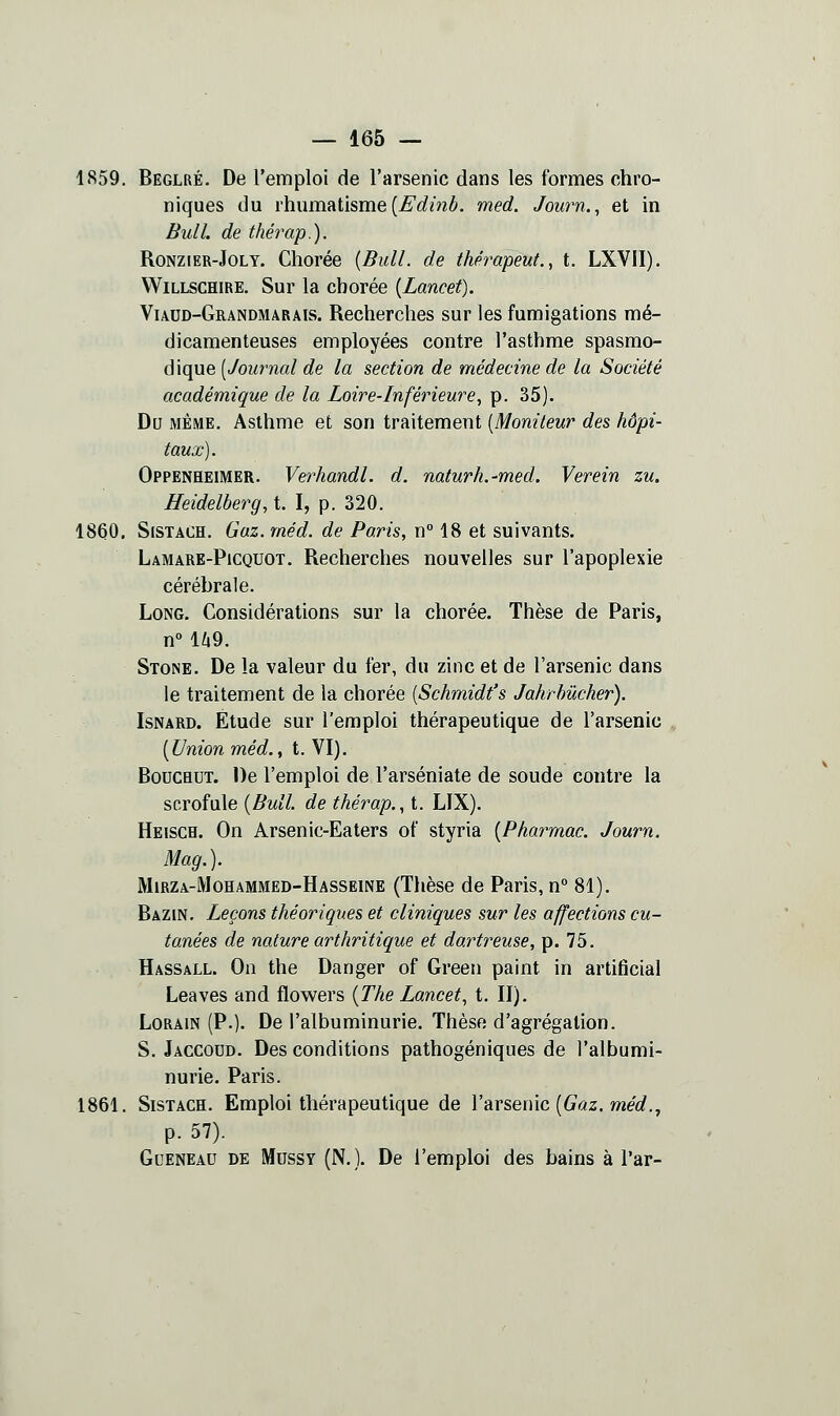 1859. Beglré. De l'emploi de l'arsenic dans les formes chro- niques du rhumatisme (jË'^^mé. med. Journ., et in Bull, de thérap.). RoNZiER-JoLY. Chorée {Bull, de thérapeut., t. LXVII). VViLLSCHiRE. Sur la chorée {Lancet). VuuD-GuANDMARAis. Rccherches sur les fumigations mé- dicamenteuses employées contre l'asthme spasmo- dique [Journal de la section de médecine de la Société académique de la Loire-Inférieure^ p. 35). Do MEME. Asthme et son traitement [Moniteur des hôpi- taux). Oppenheimer. Verhandl. d. naturh.-med. Verein zu. ffeidelberg, t. I, p. 320. 1860. SiSTACH. Gaz. méd. de Paris, n° 18 et suivants. Lamare-Picquot. Recherches nouvelles sur l'apoplexie céréhrale. Long. Considérations sur la chorée. Thèse de Paris, n° l/i9. Stone. De la valeur du fer, du zinc et de l'arsenic dans le traitement de la chorée [Schmidt's Jahrhûcher). IsNARD. Étude sur l'emploi thérapeutique de l'arsenic [Union méd., t. VI). BoucHUT. De l'emploi de l'arséniate de soude contre la scrofule [Bull de thérap.., t. LIX). Heisch. On Arsenic-Eaters of styria [Pharmac. Journ. Mag.). Mirza-Mohammed-Hasseine (Thèse de Paris, n° 81). Bazin. Leçons théoriques et cliniques sur les affections cu- tanées de nature arthritique et dartreuse, p. 75. Hassall. On the Danger of Green paint in artificial Leaves and flowers {The Lancet, t. II). LoRAiN (P.). De l'albuminurie. Thèse d'agrégation. S. Jaccodd. Des conditions pathogéniques de l'albumi- nurie. Paris. 1861. SisTACH. Emploi thérapeutique de V•arsenic [Gaz. méd.^ p. 57). Queneau de Mussy (N.). De l'emploi des bains à l'ar-