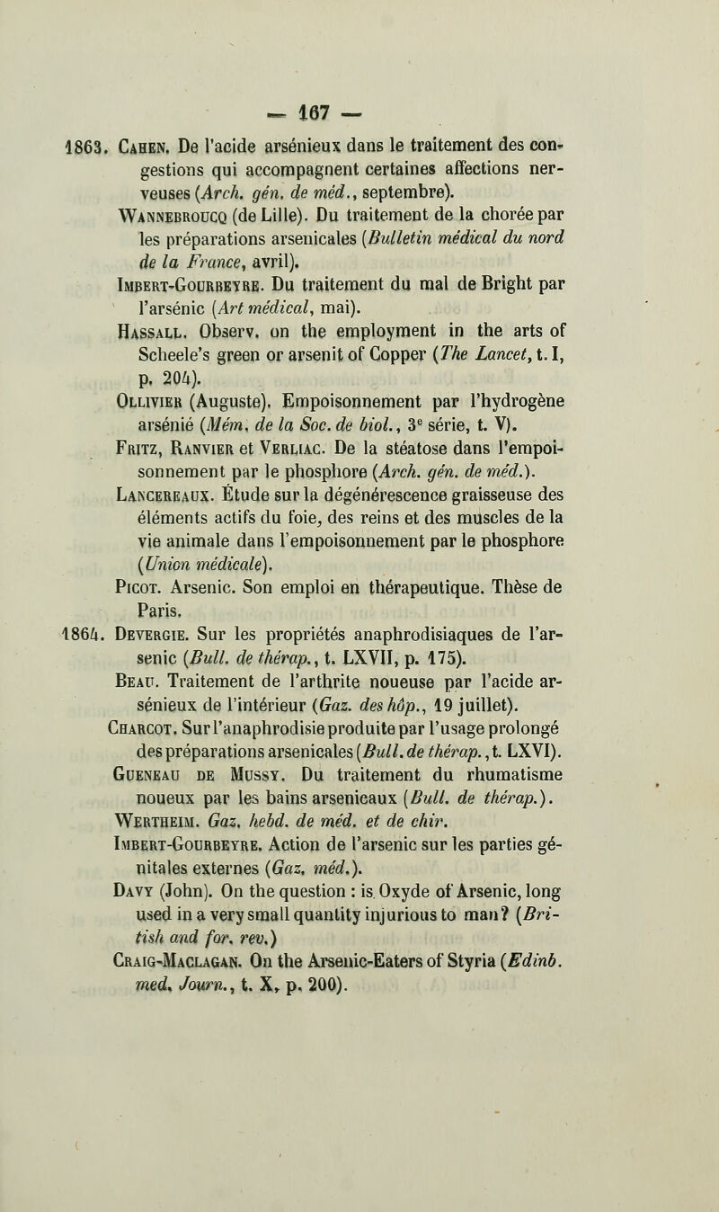 1863. Cahen. De l'acide arsénieux dans le traitement des con- gestions qui accompagnent certaines affections ner- veuses {Arch. gén. de méd., septembre). WiNNEBRoncQ (de Lille). Du traitement de la choréepar les préparations arsenicales [Bulletin médical du nord de la France, avril). Imbert-Gourbeîre. Du traitement du mal de Bright par l'arsenic [Art médical, mai). Hassall. Observ. on the employment in the arts of Scheele's green or arsenit of Gopper {The Lancet, 1.1, p. 204). Ollivier (Auguste). Empoisonnement par l'hydrogène arsénié {Mém, de la Soc. de bioL, 3® série, t. V). Fritz, Ranvier et Verliac. De la stéatose dans l'empoi- sonnement par le phosphore {Arch. gén. de méd.). La-NCereaux. Étude sur la dégénérescence graisseuse des éléments actifs du foie^ des reins et des muscles de la vie animale dans l'empoisonnement par le phosphore [Union médicale). Picot. Arsenic. Son emploi en thérapeutique. Thèse de Paris. 1864. Devergie. Sur les propriétés anaphrodisiaques de l'ar- senic (Bull, de thérap., t. LXVII, p. 175). Beau. Traitement de l'arthrite noueuse par l'acide ar- sénieux de l'intérieur (Gaz. deshôp., 19 juillet). Charcot. Sur l'anaphrodisie produite par l'usage prolongé des préparations arsenicales [Bull, de thérap., t. LXVI), GuENEAU DE MussY. Du traitement du rhumatisme noueux par les bains arsenicaux [Bull, de thérap.). Wertheim. Gaz, hebd. de méd. et de chir. Imbert-Gourbeyre. Action de l'arsenic sur les parties gé- nitales externes [Gaz, méd,). Davy (John). On the question : is Oxyde of Arsenic, long used in a very small quanlity inj urious to man ? [Bri- tish and for. rev,) GraiG'Maclagan. On the Arsenic-Eaters of Styria {Edinb. med^ Jown., t. X» p. 200).