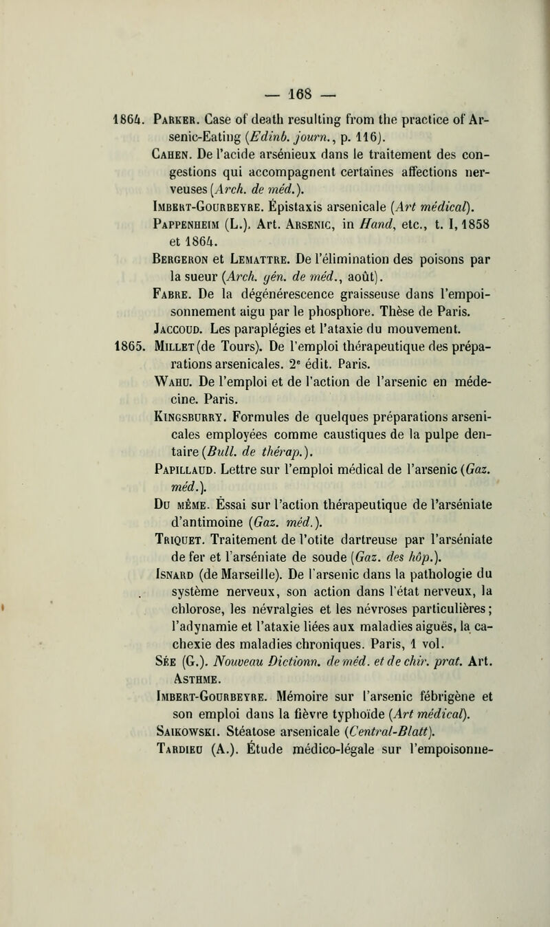 1866. Parker, Case of death resulting from the practice of Ar- senic-Eatii)g {Edinb. journ., p. 116). Cahen. De l'acide arsénieux dans le traitement des con- gestions qui accompagnent certaines affections ner- veuses [Arch. de méd.). Imbekt-Gourbeyre. Épistaxis arsenicale [Art médical). Pappenheim (L.). Art. Arsenic, in Hand, etc., t. 1,1858 et 1866. Bergeron et Lemattre. De l'élimination des poisons par la sueur {Arch. gén. de méd., août). Fabre. De la dégénérescence graisseuse dans l'empoi- sonnement aigu par le phosphore. Thèse de Paris. Jaccoud. Les paraplégies et l'ataxie du mouvement. 1865. Millet (de Tours). De l'emploi thérapeutique des prépa- rations arsenicales. 2* édit. Paris. Wahu. De l'emploi et de l'action de l'arsenic en méde- cine. Paris. Kingsburry. Formules de quelques préparations arseni- cales employées comme caustiques de la pulpe den- taire (5m//. de thérap.). Papillaud. Lettre sur l'emploi médical de l'arsenic {Gaz. méd.]. Du même. Essai sur l'action thérapeutique de l'arséniale d'antimoine {Gaz. méd.). Triquet, Traitement de l'otite dartreuse par l'arséniate de fer et l'arséniate de soude [Gaz. des hop.). IsNARD (de Marseille). De l'arsenic dans la pathologie du système nerveux, son action dans l'état nerveux, la chlorose, les névralgies et les névroses particulières ; l'adynamie et l'ataxie liées aux maladies aiguës, la ca- chexie des maladies chroniques. Paris, 1 vol. Sée (G.). Nouveau Dictionn. de méd. etdechir. prat. Art. Asthme. Imbert-Godrbeyre. Mémoire sur l'arsenic fébrigène et son emploi dans la fièvre typhoïde {Art médical). Saikowski. Stéatose arsenicale {Central-Blatt). Tardied (A.). Étude médico-légale sur l'empoisonne-