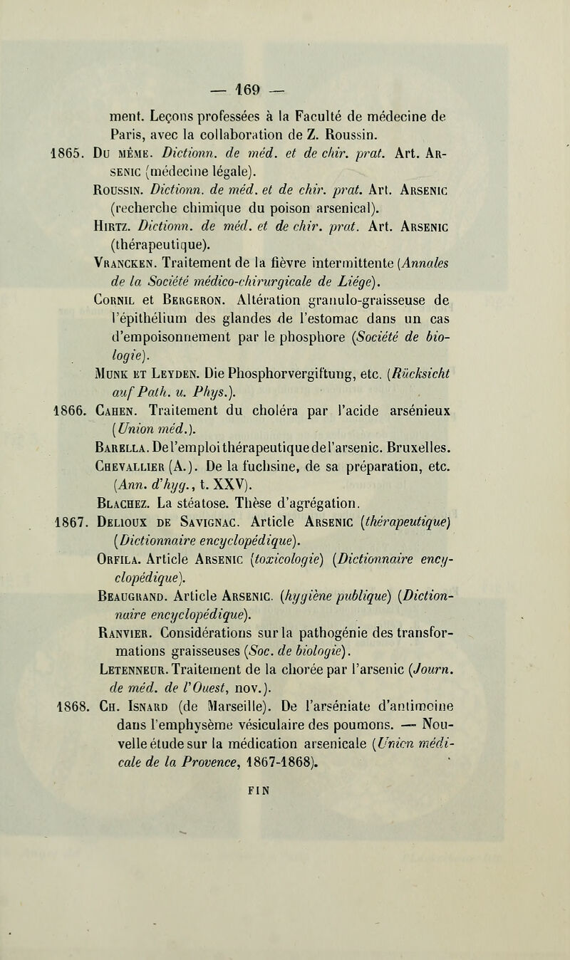 ment. Leçons professées à la Faculté de médecine de Paris, avec la collaboration de Z. Roussin. 1865. Du MÊME. Dictionn. de méd. et de ckir. prat. Art. Ar- senic (médecine légale). Roussin. Dictionn. de méd. et de chir. prat. Art. Arsenic (recherche chimique du poison arsenical). HiRTZ. Dictionn. de méd. et de chir. prat. Art. Arsenic (thérapeutique). Vrancken. Traitement de la jBèvre intermittente (Anwa/es de la Société médico-chirurgicale de Liège). CoRNiL et Beugeron. Altération granulo-graisseuse de l'épithélium des glandes de l'estomac dans un cas d'empoisonnement par le phosphore {Société de bio- logie). MuNK ET Leyden. Die Phosphorvergiftung, etc. [Rûcksicht auf Path. u. Phys.). 1866. Cahen. Traitement du choléra par l'acide arsénieux [Union méd.). BARELLA.Deremploithérapeutiquedel'arsenic. Bruxelles. Chevallier (A.). De la fuchsine, de sa préparation, etc. (Ann. rf'%^., t. XXV). Blachez. La stéatose. Thèse d'agrégation. 1867. Delioux de Savignac. Article Arsenic [thérapeutique) [Dictionnaire encyclopédique). Orfila. Article Arsenic [toxicologie) [Dictionnaire ency- clopédique). Beâugrand. Article Arsenic, [hygiène publique) [Diction- naire encyclopédique). Ranvier. Considérations sur la pathogénie des transfor- mations graisseuses [Soc. de biologie). Letenneur. Traitement de la choréepar l'arsenic [Journ. de méd. de V Ouest, nov.). 1868. Ch. Isnard (de Marseille). De l'arséniate d'antimoine dans l'emphysème vésiculaire des poumons. — Nou- velle étude sur la médication arsenicale [Union médi- cale de la Provence, 1867-1868). FIN