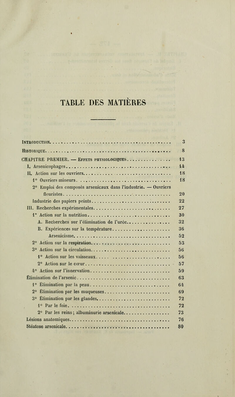 TABLE DES MATIERES Introduction. 3 Historique 8 CHAPITRE PREMIER. — Effets physiologiques 43 I. Arsenicophages 44 II. Action sur les ouvriers 48 4° Ouvriers mineurs 48 2° Emploi des composés arsenicaux dans l'industrie. — Ouvriers fleuristes 20 Industrie des papiers peints 22 III. Recherches expérimentales 27 4 Action sur la nutrition 30 A. Recherches sur l'élimination de l'urée 32 B. Expériences sur la température 36 Arsenicisme 52 2° Action sur la respiration 53 3° Action sur la circulation 56 4° Action sur les vaisseaux 56 2° Action sur le cœur 57 4° Action sur l'innervation 59 Élimination de l'arsenic 63 4° Élimination par la peau 64 2° Élimination par les muqueuses 69 3° Élimination par les glandes , 72 4° Par le foie 72 2° Par les reins ; albuminurie arsenicale 73 Lésions anatomiques 76 Stéatose arsenicale 80
