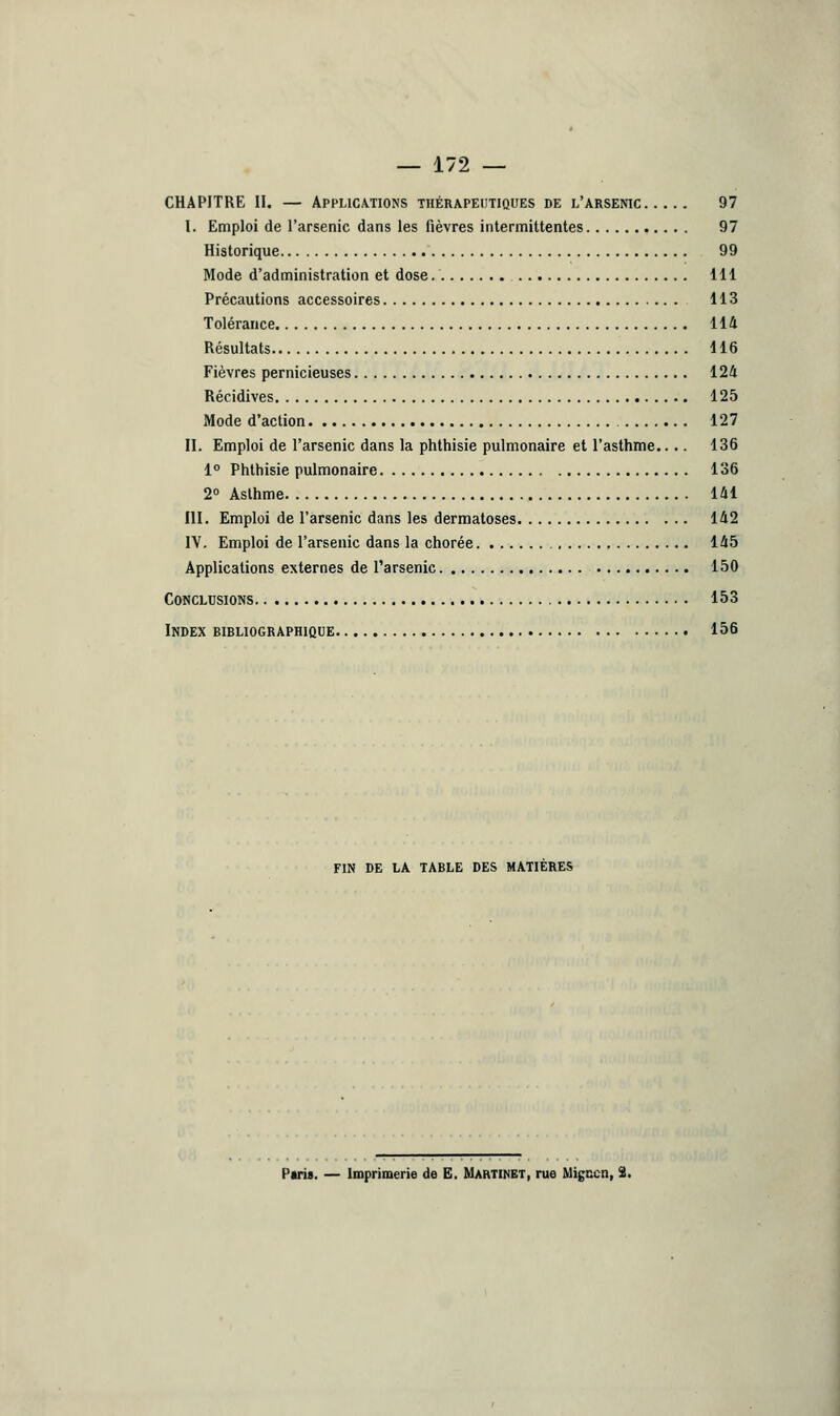 — 172 — CHAPITRE II. — Applications thérapeutiques de l'arsenic 97 I. Emploi de l'arsenic dans les fièvres intermittentes 97 Historique 99 Mode d'administration et dose. 111 Précautions accessoires 113 Tolérance 114 Résultats 116 Fièvres pernicieuses 124 Récidives 125 Mode d'action 127 II. Emploi de l'arsenic dans la phthisie pulmonaire et l'asthme.. .. 136 1° Phthisie pulmonaire 136 2° Asthme 141 III. Emploi de l'arsenic dans les dermatoses 142 IV. Emploi de l'arsenic dans la chorée 145 Applications externes de l'arsenic 150 Conclusions 153 Index bibliographique 156 FIN DE LA TABLE DES MATIERES Paris. — Imprimerie de E. Martinet, rue Migccn, 2.