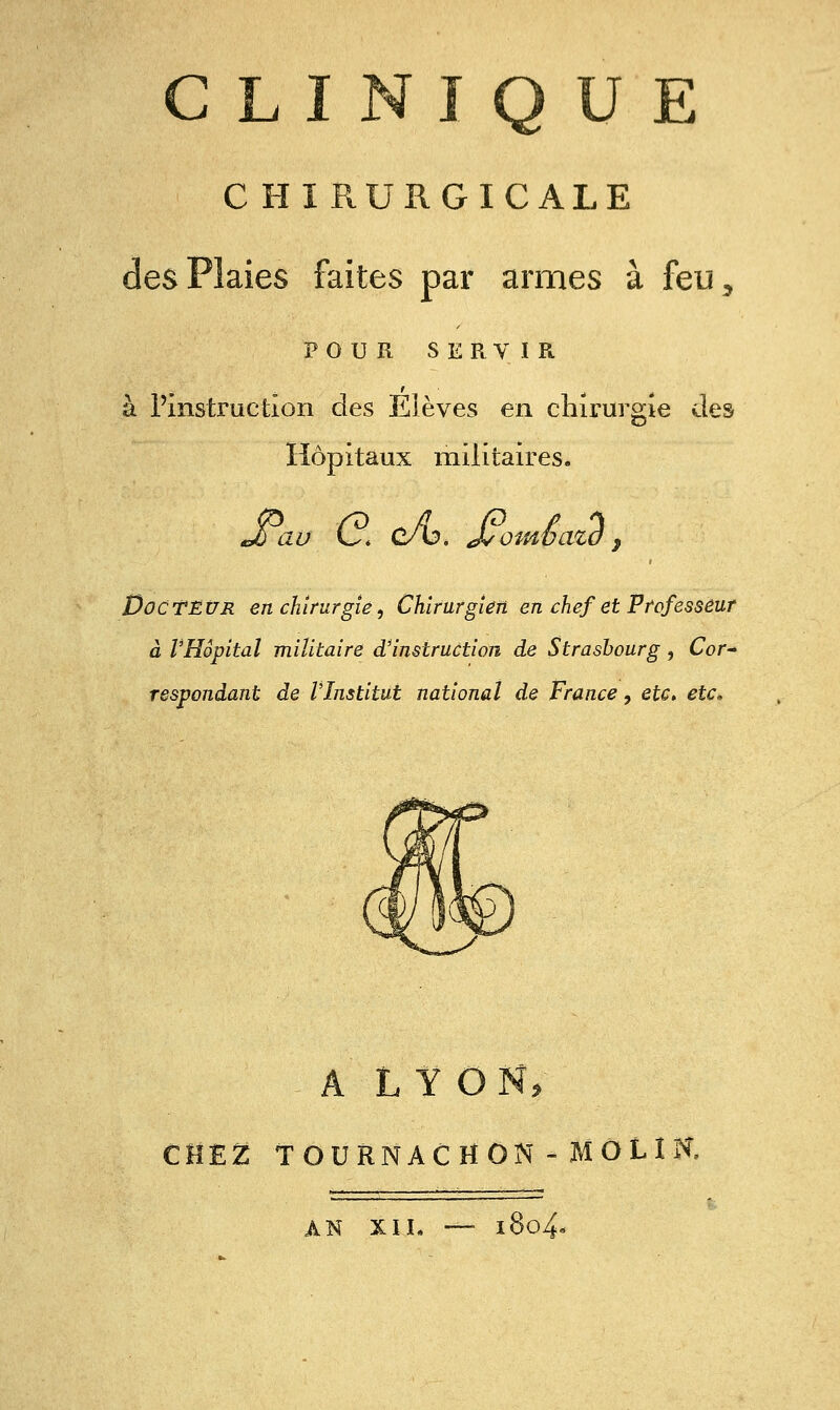 CLINIQUE CHIRURGICALE des Plaies faites par armes à feu^ POUR SERVIR à Pinstruction des Elèves en chirurgie des Hôpitaux militaires. Docteur en chirurgie, Chirurgien en chef et Professeur à VHôpital militaire d'instruction de Strasbourg, Cor^ respondant de l'Institut national de France, etc, etc. A LYON, CHE2: TOURNACHON - MOLIR AN XIL — l8o4«<