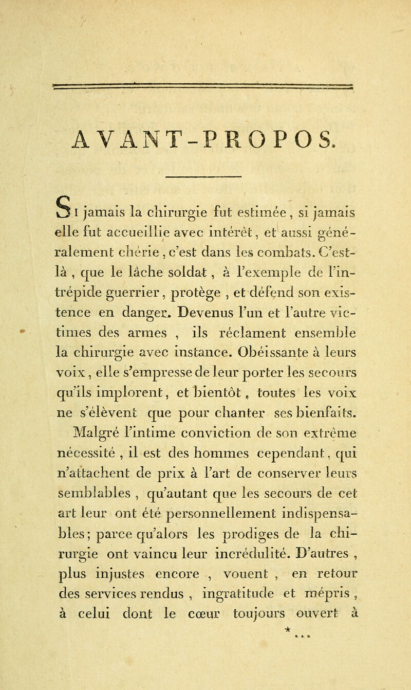 AVANT-PROPOS. OI jamais la chirurgie fut estimée, si Jamais elle fut accueillie avec intérêt, et aussi géné- ralement chérie , c'est dans les combats. C'est- là , que le lâche soldat, à Texemple de l'in- trépide guerrier, protège , et défend son exis- tence en dangers. Devenus l'un et l'autre vic- times des armes , ils réclament ensemble la chirurgie avec instance. Obéissante à leurs voix, elle s'empresse de leur porter les secours qu'ils implorent, et l)ientôt, toutes les voix ne s'élèvent que pour chanter ses bienfaits. Malgré l'intime conviction de son extrême nécessité , il est des hommes cependant, qui n'attachent de prix à l'art de conserver leurs semblables , qu'autant que les secours de cet art leur ont été personnellement indispensa- bles ; parce qu'alors les prodiges de la chi- rurgie ont vaincu leur incrédulité. D'autres , plus injustes encore , vouent , en retour des services rendus , ingratitude et mépris , à celui dont le cœur toujours ouvert à