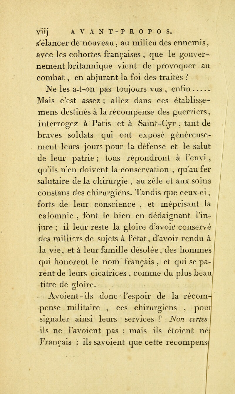 s'élancer de nouveau, au milieu des ennemis, avec les cohortes françaises , que le gouver- nement britannique vient de provoquer au combat, en abjurant la foi des traités ? Ne les a-t-on pas toujours vus , enfin Mais c'est assez ; allez dans ces établisse- mens destinés à la récompense des guerriers, interrogez à Paris et à Saint-Cjr , tant de braves soldats qui ont exposé généreuse- ment leurs jours pour la défense et le salut de leur patrie ; tous répondront à Tenvi, qu'ils n'en doivent la conservation , qu'au fer salutaire de la chirurgie , au zèle et aux soins constans des chirurgiens. Tandis que ceux-ci, forts de leur conscience , et méprisant la calomnie , font le bien en dédaignant l'in- jure ; il leur reste la gloire d'avoir conservé des miliiers de sujets à l'état, d'avoir rendu à la vie, et à leur famille désolée, des hommes qui honorent le nom français , et qui se pa- rent de leurs cicatrices , comme du plus beau titre de gloire. Avoient-ils donc l'espoir de la récom- pense militaire , ces chirurgiens , pom signaler ainsi leurs services ? Non certes ils ne i'avoient pas ; mais ils étoient né Français : ils savoient que cette récompens