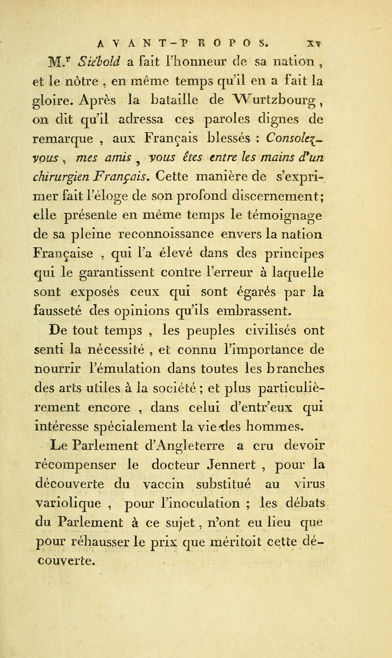 M/ Siéhold a fait riionneur de sa nation , et le nôtre , en même temps qu'il en a fait la gloire. Après la bataille de A/Vurtzbourg, on dit qu'il adressa ces paroles dignes de remarque , aux Français blessés : Console^^ vous , 772^5 amis ^ vous êtes tntre les mains d*un chirurgien Français. Cette manière de s'expri- mer fait l'éloge de son profond discernement; elle présente en même temps le témoignage de sa pleine reconnoissance envers la nation Française , qui l'a élevé dans des principes qui le garantissent contre l'erreur à laquelle sont exposés ceux qui sont égarés par la fausseté des opinions qu'ils embrassent. De tout temps , les peuples civilisés ont senti la nécessité , et connu l'importance de nourrir l'émulation dans toutes les branches des arts utiles à la société ; et plus particuliè- rement encore , dans celui d'entr'eux qui intéresse spécialement la vie des hommes. Le Parlement d'Angleterre a cru devoir récompenser le docteur Jennert , pour la découverte du vaccin substitué au virus variolique , pour l'inoculation ; les débats du Parlement à ce sujet, n'ont eu lieu que pour réhausser le prix que méritoit cette dé- couverte.