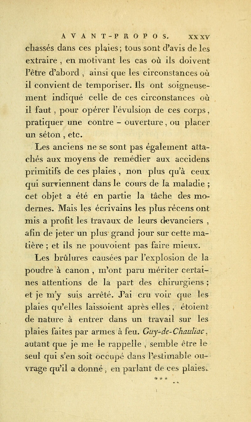 chassés dans ces plaies ; tous sont d'avis de les extraire , en motivant les cas où ils doivent l'être d'abord , ainsi que les circonstances où il convient de temporiser. Ils ont soigneuse- ment indiqué celle de ces circonstances où il faut , pour opérer l'évulsion de ces corps, pratiquer une contre - ouverture, ou placer un séton , etc. Les anciens ne se sont pas également atta- chés aux moyens de remédier aux accidens primitifs de ces plaies , non plus qu'à ceux qui surviennent dans le cours de la maladie ; cet objet a été en partie la tâche des mo- dernes. Mais les écrivains les plus récens ont mis a profit les travaux de leurs devanciers , afin de jeter un plus grand jour sur cette ma- tière ; et ils ne pouvoient pas faire mieux. Les brûlures causées par l'explosion de la poudre à canon , m'ont paru mériter certai- nes attentions de la part des chirurgiens ; et je m'y suis arrêté. J'ai cru voir que les plaies qu'elles laissoient après elles , étoient de nature à entrer dans un travail sur les plaies faites par armes à feu. Guy-de-Chauliac, autant que je me le rappelle , semble être le seul qui s'en soit occupé dans l'estimable ou- vrage qu'il a donné 5 en parlant de ces plaies^