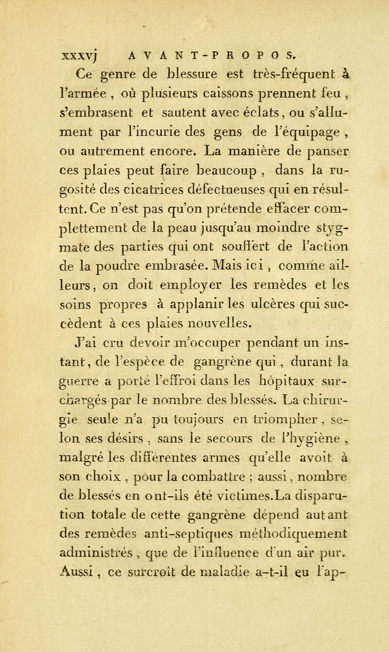 Ce genre de blessure est très-fréquent 4 l'armée , où plusieurs caissons prennent feu , s'embrasent et sautent avec éclats, ou s'allu- ment par l'incurie des gens de l'équipage , ou autrement encore. La manière de panser ces plaies peut faire beaucoup , dans la ru- gosité des cicatrices défectueuses qui en résul- tent. Ce n'est pas qu'on prétende effacer com- plettement de la peau jusqu'au moindre stjg- mate des parties qui ont souffert de l'action de la poudre embrasée. Mais ici , comme ail- leurs , on doit employer les remèdes et les soins propres à applanir les ulcères qui suc- cèdent à ces plaies nouvelles. J'ai cru devoir m'occuper pendant un ins- tant, de l'espèce de gangrène qui, durant la guerre a porté l'efFroi dans les hôpitaux sur- chargés par le nombre des blessés. La chirur- gie seule n'a pu toujours en triompher , se- lon ses désirs , sans le secours de l'hygiène , malgré les dilTérentes armes qu'elle avoit à son choix , pour la combattre ; aussi, nombre de blessés en ont-ils été victimes.La disparu:- tion totale de cette gangrène dépend autant des remèdes anti-septiques méthodiquement administrés , que de l'inRuence dun air pur. x\ussi, ce surcroît de maladie a-t-il eu lap-