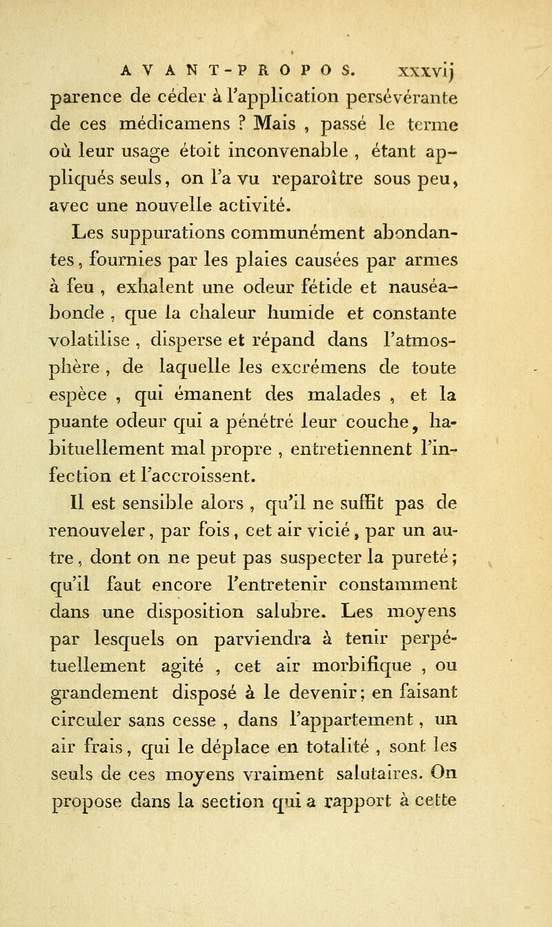 parence de céder à rapplication persévérante de ces médicamens ? Mais , passé le terme où leur usage étoit inconvenable , étant ap- pliqués seuls, on Ta vu reparoître sous peu, avec une nouvelle activité. Les suppurations communément abondan- tes , fournies par les plaies causées par armes à feu , exhalent une odeur fétide et nauséa- bonde , que la chaleur humide et constante volatilise , disperse et répand dans l'atmos- phère , de laquelle les excrémens de toute espèce , qui émanent des malades , et la puante odeur qui a pénétré leur couche, ha- bituellement mal propre , entretiennent l'in- fection et Taccroissent. Il est sensible alors , qu'il ne suffit pas de renouveler, par fois, cet air vicié, par un au- tre , dont on ne peut pas suspecter la pureté ; C[u'il faut encore l'entretenir constamment dans une disposition salubre. Les moyens par lesquels on parviendra à tenir perpé- tuellement agité , cet air morbifique , ou grandement disposé à le devenir ; en faisant circuler sans cesse , dans Tappartement, un air frais, qui le déplace en totalité , sont les seuls de ces moyens vraiment salutaires. On propose dans la section qui a rapport à cette