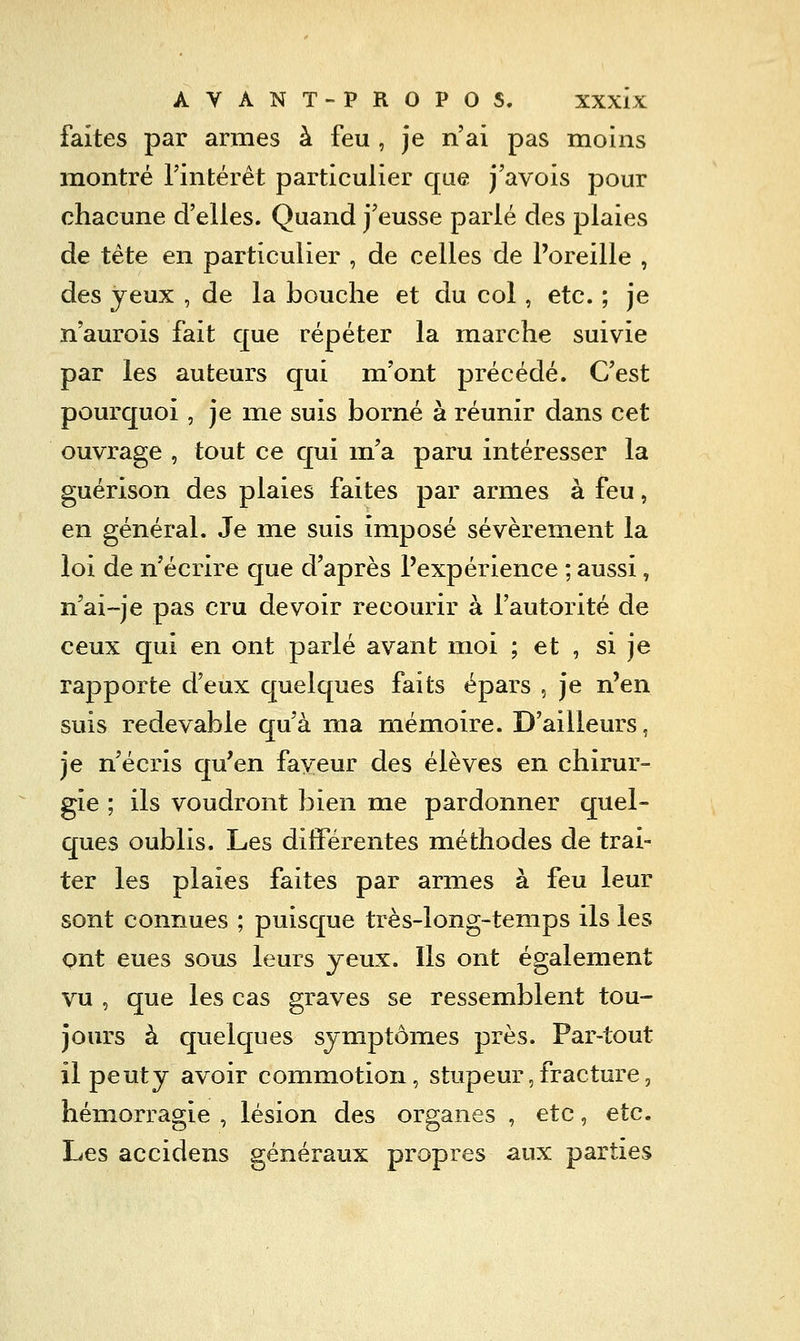 faites par arnies à feu , je n'ai pas moins montré Tintérêt particulier que j'avois pour chacune d'elles. Quand j'eusse parlé des plaies de tête en particulier , de celles de l'oreille , des yeux , de la bouche et du col, etc. ; je n'aurois fait que répéter la marche suivie par les auteurs qui m'ont précédé. C'est pourquoi, je me suis borné à réunir dans cet ouvrage , tout ce qui ma paru intéresser la guérison des plaies faites par armes à feu, en général. Je me suis imposé sévèrement la loi de n'écrire que d'après l'expérience ; aussi, n'ai~je pas cru devoir recourir à l'autorité de ceux qui en ont parlé avant moi ; et , si je rapporte d'eux quelques faits épars , je n'en suis redevable qu'à ma mémoire. D'ailleurs, je n'écris qu'en faveur des élèves en chirur- gie ; ils voudront bien me pardonner quel- ques oublis. Les différentes méthodes de trai- ter les plaies faites par armes à feu leur sont connues ; puisque très-long-temps ils les ont eues sous leurs jeux. Ils ont également vu , que les cas graves se ressemblent tou- jours à quelques symptômes près. Par-tout il peuty avoir commotion, stupeur,fracture, hémorragie , lésion des organes , etc, etc. Les accidens généraux propres aux parties