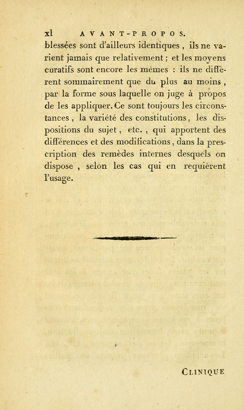 blessées sont d'ailleurs identiques , ils ne va- rient jamais que relativement ; et les moyens curatifs sont encore les mêmes : ils ne diffè- rent sommairement que du plus au moins , par la forme sous laquelle on juge à propos de les appliquer. Ce sont toujours les circons- tances , la variété des constitutions, les dis- positions du sujet, etc. , qui apportent des différences et des modifications , dans la pres- cription des remèdes internes desquels on dispose , selon les cas cj;ui en requièrent l'usage. Clinique