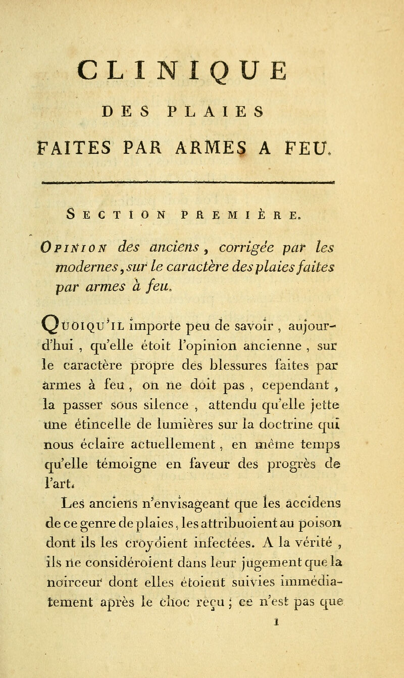 DES PLAIES FAITES PAR ARMES A PEU, Section première, OpîifioN des anciens^ corrigée par les modernes y sur le caractère des plaies faites par armes à feu, y Û01 qu'il importe peu de savoir , aujour- d'hui , qu'elle étoit l'opinion ancienne , sur le caractère propre des blessures faites par armes à feu , on ne doit pas , cependant ^ la passer sous silence , attendu qu'elle jette Une étincelle de lumières sur la doctrine qui nous éclaire actuellement, en même temps qu'elle témoigne en faveur des progrès de l'art. Les anciens n'envisageant que les âccidens de ce genre de plaies ^ les attribuoient au poison dont ils les crôjciient infectées. A la vérité , ils lie considérôient dans leur jugement que la noirceur dont elles étoient suivies immédia- tement après le clioc reçu \ ce n'est pas que