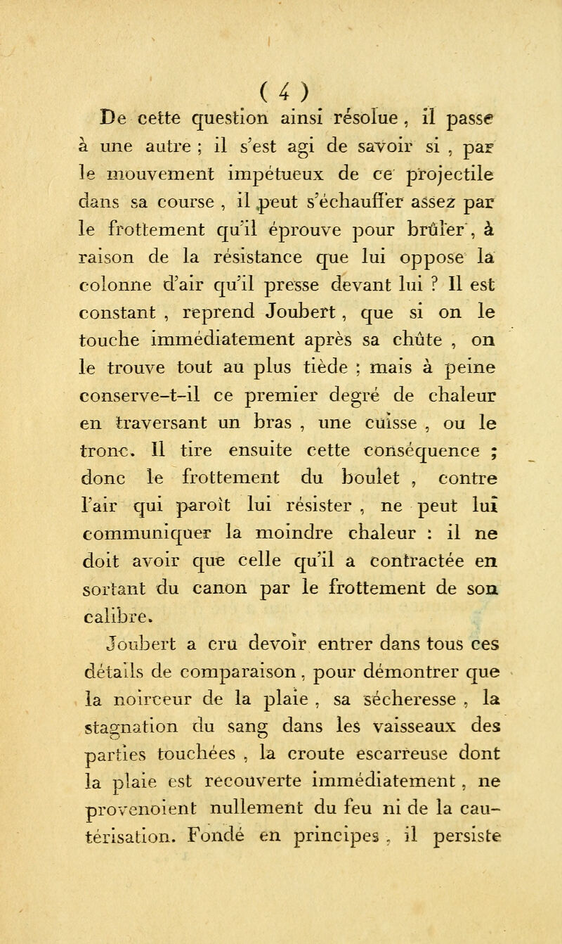 De cette question ainsi résolue , il passe à une autre ; il s'est agi de savoir si , par le mouvement impétueux de ce projectile dans sa course , il ,peut s'échauffer assez par le frottement quil éprouve pour brûler , à raison de la résistance que lui oppose la colonne d'air qu'il presse devant lui ? 11 est constant , reprend Joubert, que si on le touche immédiatement après sa chute , on le trouve tout au plus tiède ; mais à peine conserve-t-il ce premier degré de chaleur en traversant un bras , une cuisse , ou le tronc. Il tire ensuite cette conséquence ; donc le frottement du boulet , contre l'air qui paroît lui résister , ne peut lui communiquer la moindre chaleur : il ne doit avoir que celle qu'il a contractée en sortant du canon par le frottement de soa calibre. Joubert a cru devoir entrer dans tous ces détails de comparaison, pour démontrer que la noirceur de la plaie , sa sécheresse , la stagnation du sang dans les vaisseaux des parties touchées , la croûte escarreuse dont la plaie est recouverte immédiateinent, ne provenoient nullement du feu ni de la cau- térisation. Fondé en principes , il persiste