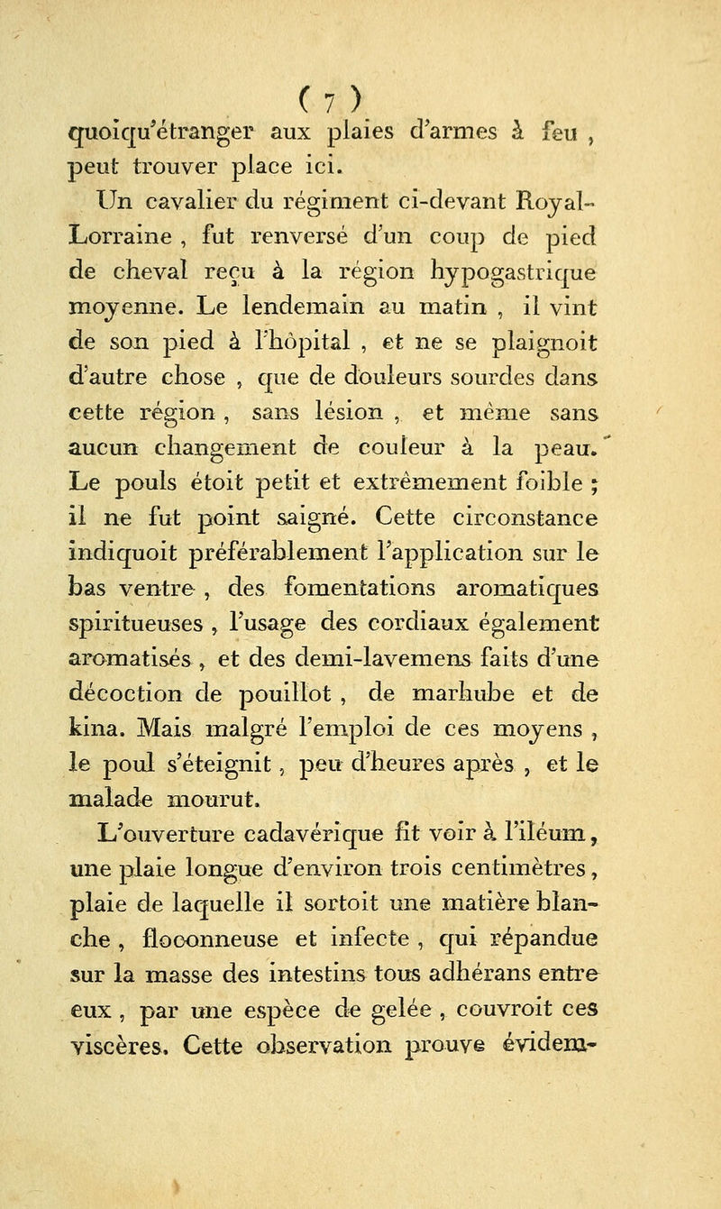 quoîcp'étranger aux plaies d'armes à feu , peut trouver place ici. Un cavalier du régiment ci-devant Royal- Lorraine , fut renversé d'un coup de pied de cheval reçu à la région hypogastrique moyenne. Le lendemain au matin , il vint de son pied à Thôpital , et ne se plaignoit d'autre chose , que de douleurs sourdes dans cette région , sans lésion , et même sans aucun changement de couleur à la peau. Le pouls étoit petit et extrêmement foible ; il ne fut point saigné. Cette circonstance indiquoit préférablement l'application sur le bas ventre , des fomentations aromatiques spiritueuses > l'usage des cordiaux également aromatisés ^ et des demi-lavemens faits d'une décoction de pouillot , de marhube et de kina. Mais malgré l'emploi de ces moyens , le poul s'éteignit, peu d'heures après , et le malade mourut. L'ouverture cadavérique fît voir à riléuin, une plaie longue d'environ trois centimètres, plaie de laquelle il sortoit une matière blan- che , floconneuse et infecte , cjui répandue sur la masse des intestins tous adhérans entre eux , par une espèce de gelée, couvroit ces viscères. Cette observation prouvé évidem-