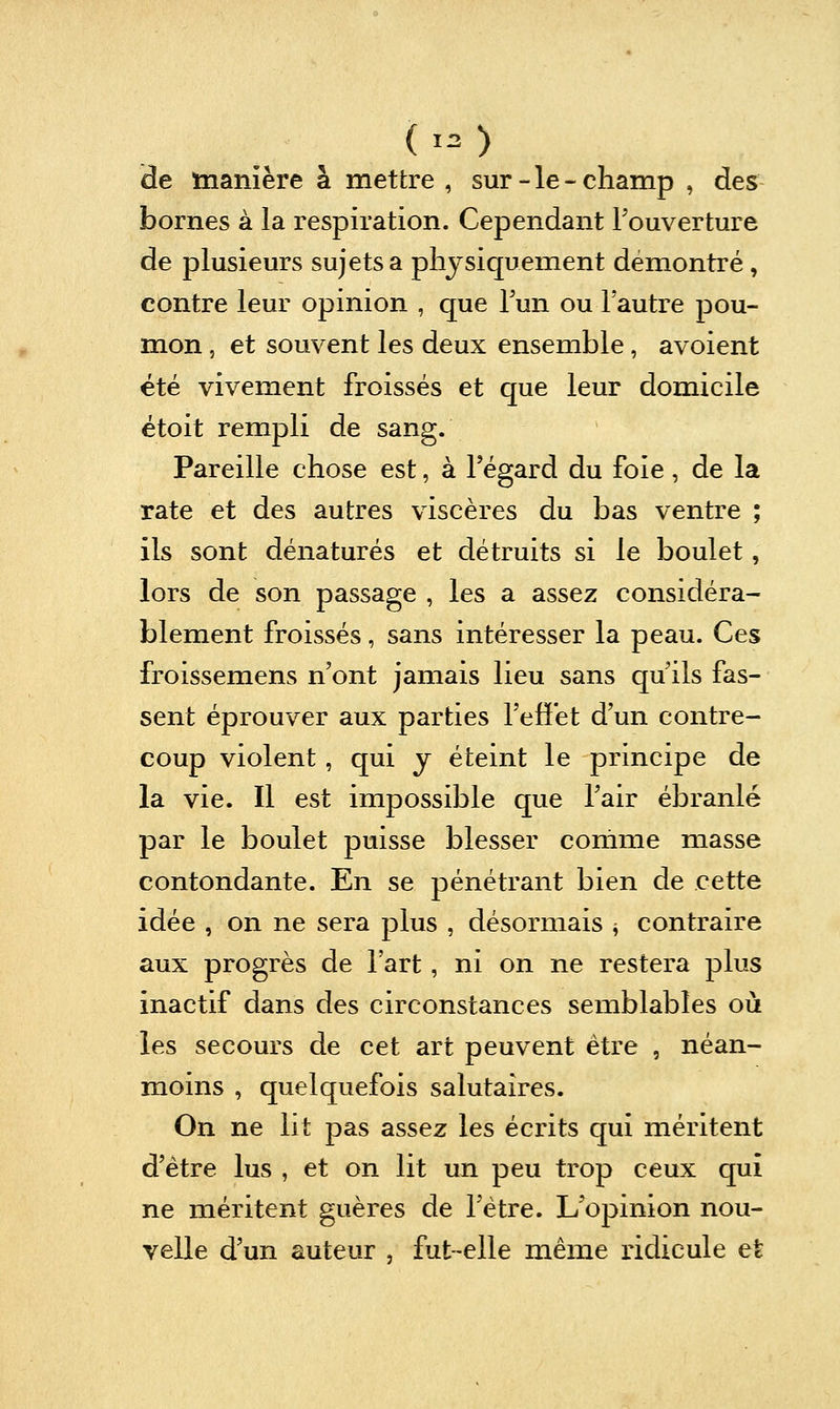 ( ,= ) de manière à mettre , sur - le - champ , des bornes à la respiration. Cependant Touverture de plusieurs sujets a physiquement démontré, contre leur opinion , que Tun ou l'autre pou- mon , et souvent les deux ensemble, avoient été vivement froissés et que leur domicile étoit rempli de sang. Pareille chose est, à l'égard du foie, de la rate et des autres viscères du bas ventre ; ils sont dénaturés et détruits si le boulet, lors de son passage , les a assez considéra- blement froissés, sans intéresser la peau. Ces froissemens n'ont jamais lieu sans qu'ils fas- sent éprouver aux parties l'effet d'un contre- coup violent, qui y éteint le principe de la vie. Il est impossible que l'air ébranlé par le boulet puisse blesser comme masse contondante. En se pénétrant bien de cette idée , on ne sera plus , désormais ^ contraire aux progrès de l'art, ni on ne restera plus inactif dans des circonstances semblables où les secours de cet art peuvent être , néan- moins , quelquefois salutaires. On ne lit pas assez les écrits qui méritent d'être lus , et on lit un peu trop ceux qui ne méritent guères de l'être. L'opinion nou- velle d'un auteur , fut-elle même ridicule et