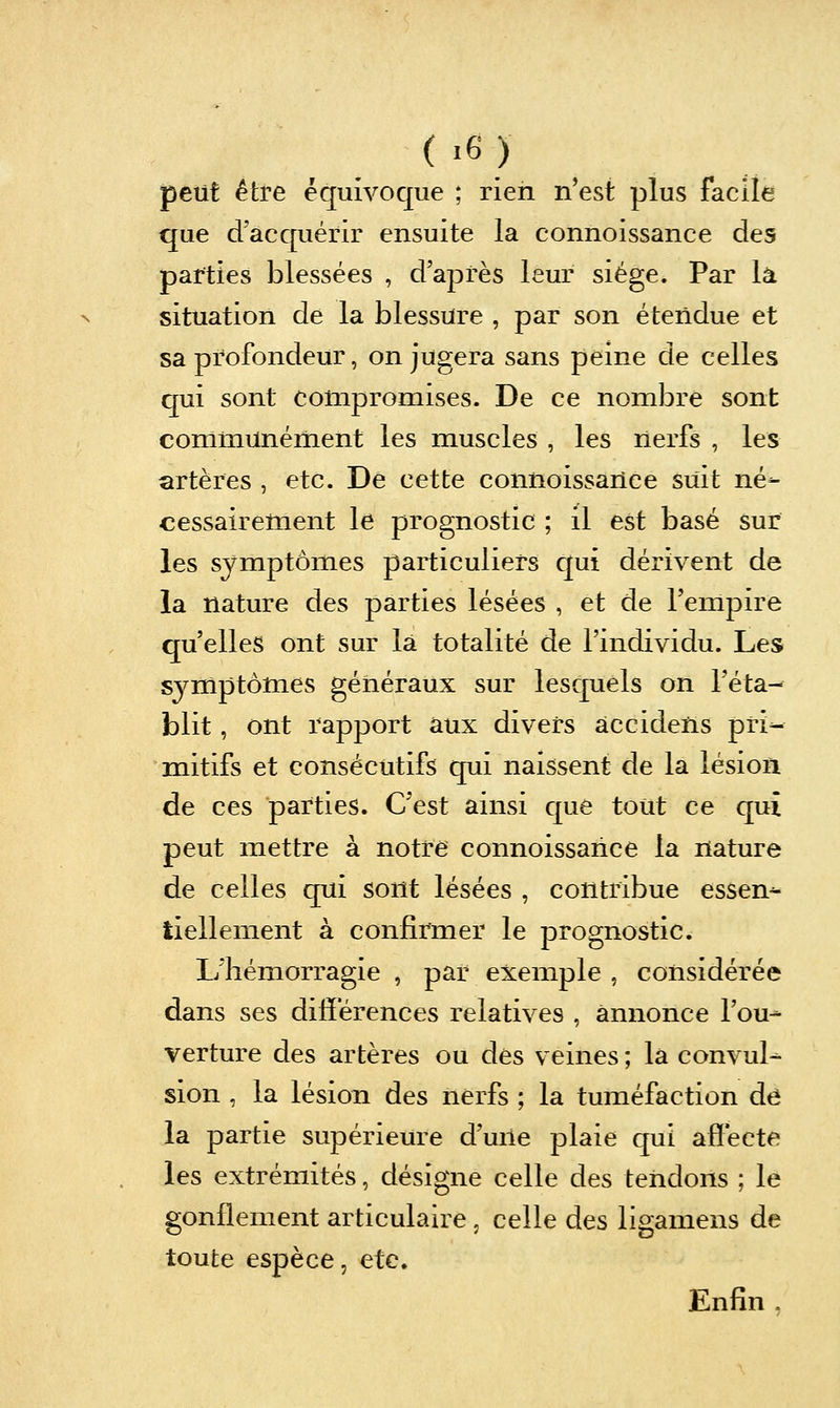 peut être équivoque ; rien n'est plus facile que d'acquérir ensuite la connoissance des parties blessées , d'après leur siège. Par là situation de la blessure , par son étendue et sa profondeur, on jugera sans peine de celles qui sont compromises. De ce nombre sont communément les muscles , les nerfs , les artères , etc. Dé cette connoissance suit né- cessairement le prognostic ; il est basé sur les symptômes particuliers qui dérivent de la nature des parties lésées , et de l'empire qu'elles ont sur la totalité de l'individu. Les symptômes généraux sur lesquels on l'éta- blit , ont rapport aux divers àccidens pri- mitifs et consécutifs qui naissent de la lésion de ces parties. C'est ainsi que tout ce qui peut mettre à notre connoissance la nature de celles qui sont lésées , contribue essen^ liellement à confirmer le prognostic. L'hémorragie , par exemple , considérée dans ses différences relatives , annonce l'ou- verture des artères ou des veines ; la convul-^ sion , la lésion des nerfs ; la tuméfaction de la partie supérieure d'une plaie qui affecte les extrémités, désigne celle des tendons ; le gonflement articulaire, celle des ligamens de toute espèce, etc. Enfin ,