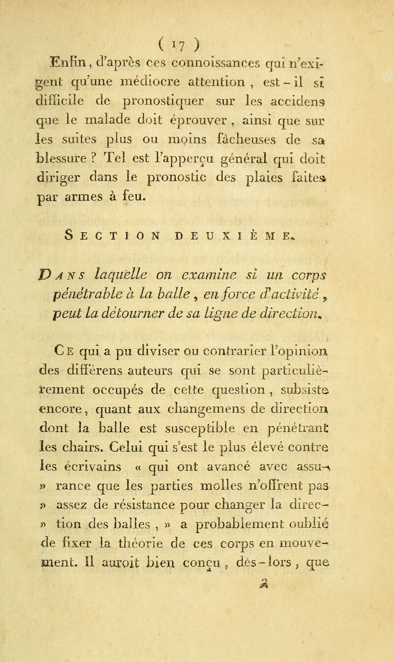 Enfin, d'après ces connoissances qui n'exi- gent qu'une médiocre attention , est - il si difficile de pronostiquer sur les accidens que le malade doit éprouver , ainsi que sur les suites plus ou moins fâcheuses de sa blessure ? Tel est Tapperçu général qui doit diriger dans le pronostic des plaies faite» par armes à feu. Section deuxième. Pans laquelle on examine si un corps pénétrable à la halle, en force (ïactivité , peut la détourner de sa ligne de direction^ C E qui a pu diviser ou contrarier ropinioD, des difFérens auteurs qui se sont particuliè- rement occupés de cette question , subsista encore, quant aux cliangemens de direction dont la balle est susceptible en pénétrant les chairs. Celui qui s'est le plus élevé contre les écrivains « qui ont avancé avec assu-^. » rance que les parties molles n'offrent pas >> assez de résistance pour changer la direc-- >^ tion des balles , » a probablement oublié de fixer la théorie de ces corps en mouve-^ ment. Il auroit bien conçu ^ dès-lors, que