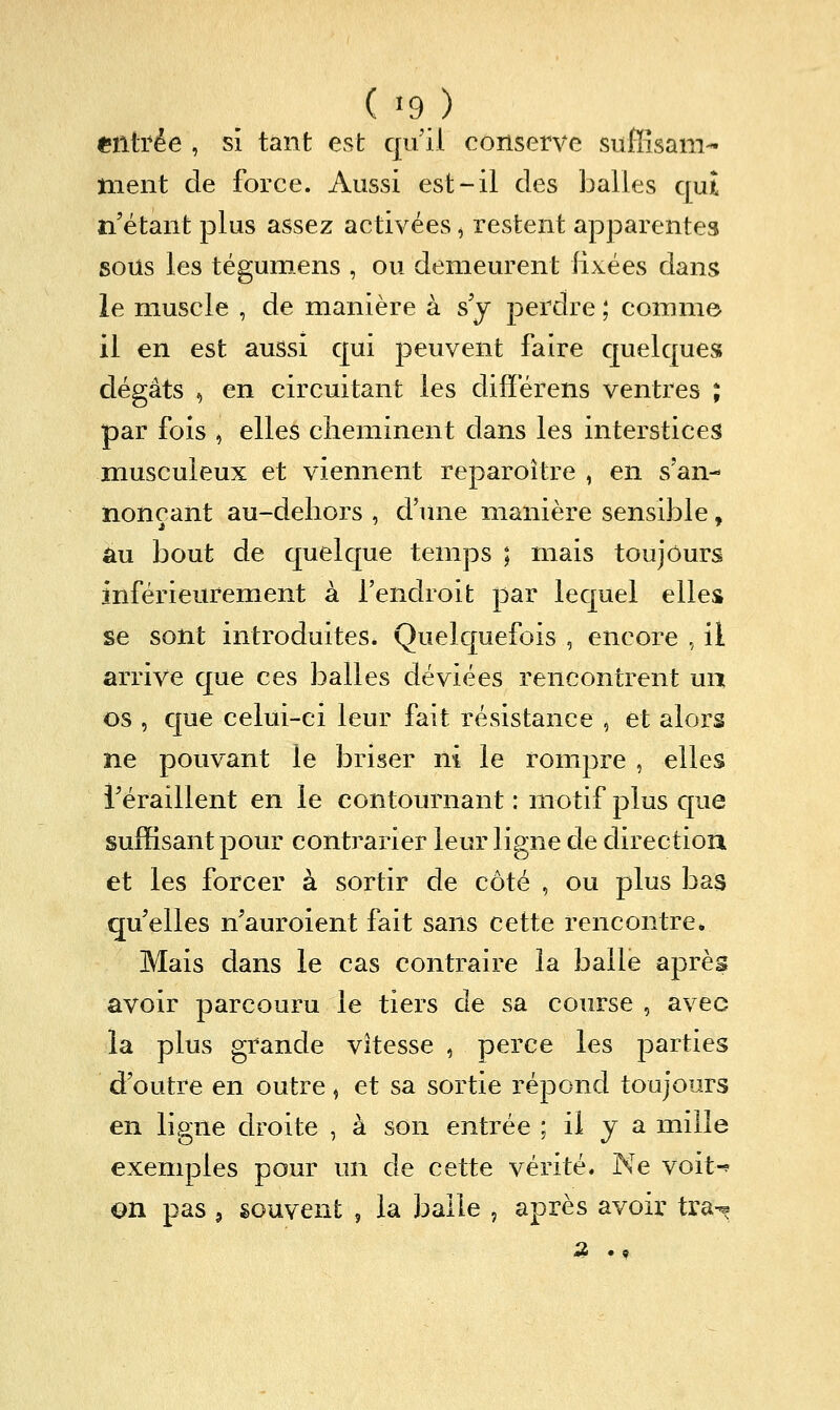 (•9) «filtrée , si tant est qu'il conserve sufiisam- ment de force. Aussi est-il des balles c[uî n'étant plus assez activées ^ restent apparentes sous les tégumens , ou demeurent fixées dans le muscle , de manière à s j perdre ; comme 11 en est aussi qui j)euvent faire cpelques dégâts , en circuitant les differens ventres ; par fois , elles cheminent dans les interstices musculeux et viennent reparoître , en s'an- nonçant au-deliors , d'mie manière sensible, au bout de quelque temps ; mais toujours inférieurement à l'endroit par lequel elles se sont introduites. Quelquefois , encore , il arrive que ces balles déviées rencontrent un os , que celui-ci leur fait résistance , et alors ne pouvant le briser ni le rompre , elles i'éraillent en le contournant : motif plus que suffisant pour contrarier leur ligne de direction et les forcer à sortir de côté , ou plus bas qu elles n'auroient fait sans cette rencontre. Mais dans le cas contraire la balle aprèg avoir parcouru le tiers de sa course , avec la plus grande vitesse , perce les parties d'outre en outre ^ et sa sortie répond toujours en ligne droite , à son entrée ; il y a mille exemples pour un de cette vérité. Ne voit-^ on pas , souvent , la balle , après avoir tra-^ 4« «9