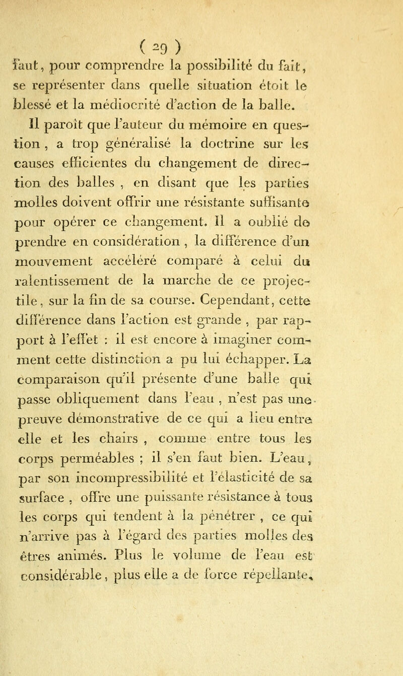 ( ^9 ) faut, pour comprendre la possibilité du fait, se représenter dans quelle situation étort le blessé et la médiocrité d'action de la balle. Il paroît que l'auteur du mémoire en ques- tion , a trop généralisé la doctrine sur les causes efficientes du changement de direc- tion des balles , en disant que les parties niolles doivent offrir une résistante suffisante pour opérer ce changement. Il a oublié do prendre en considération , la différence d'un mouvement accéléré comparé à celui du ralentissement de la marche de ce projec- tile , sur la fin de sa course. Cependant, cette différence dans l'action est grande , par rap~ port à l'effet : il est encore à imaginer com- ment cette distinction a pu lui échapper. La comparaison qu'il présente d'une balle qui passe obliquement dans l'eau , n'est pas une- preuve démonstrative de ce qui a lieu entre elle et les chairs , connne entre tous les corps perméables ; il s'en faut bien. L'eau, par son incompressibilité et félasticité de sa surface , offre une puissante résistance à tous les corps qui tendent à la pénétrer , ce qui n'arrive pas à l'égard des parties molles des êtres animés. Plus le volume de l'eau est considérable, plus elle a de force répeilante^