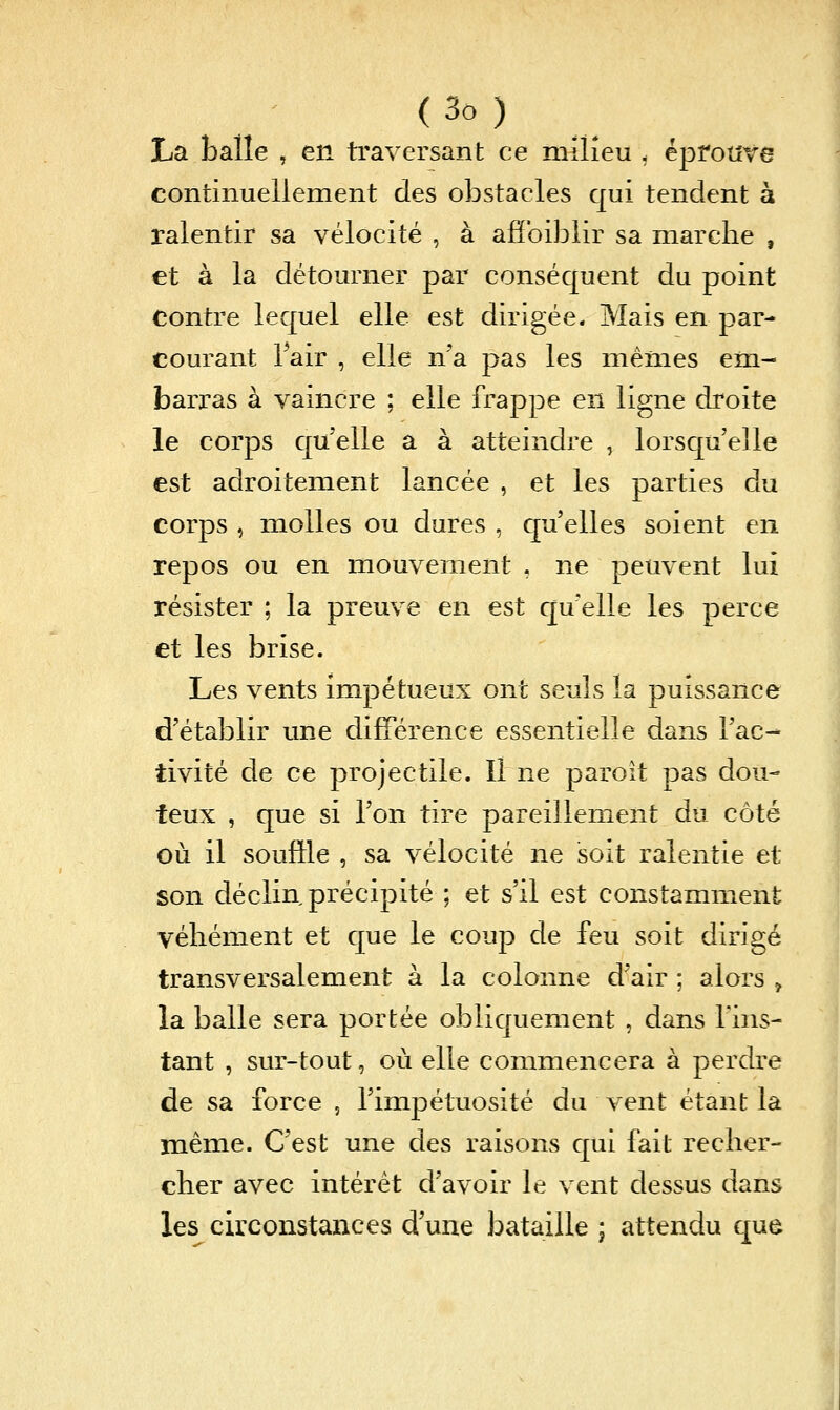 La balle , en traversant ce milieu . éprouve continuellement des obstacles qui tendent à ralentir sa vélocité , à afîbiblir sa marche , et à la détourner par conséquent du point contre lequel elle est dirigée. Mais en par- courant Fair , elle n'a pas les mêmes em- barras à vaincre ; elle frappe en ligne droite le corps qu'elle a à atteindre , lorsqu'elle est adroitement lancée , et les parties du corps , molles ou dures , qu'elles soient en repos ou en mouvement . ne peuvent lui résister ; la preuve en est c[u'elle les perce et les brise. Les vents impétueux ont seuls la puissance d'établir une différence essentielle dans l'ac- tivité de ce projectile. Il ne paroit pas dou- teux , que si l'on tire pareillement du côté où il souffle , sa vélocité ne soit ralentie et son déclin précipité ; et s'il est constamment véhément et que le coup de feu soit dirigé transversalement à la colonne d'air ; alors , la balle sera portée obliquement , dans l'ins- tant , sur-tout, où elle commencera à perdre de sa force , l'impétuosité du vent étant la même. C'est une des raisons qui fait recher- cher avec intérêt d'avoir le vent dessus dans les circonstances d'une bataille ; attendu que