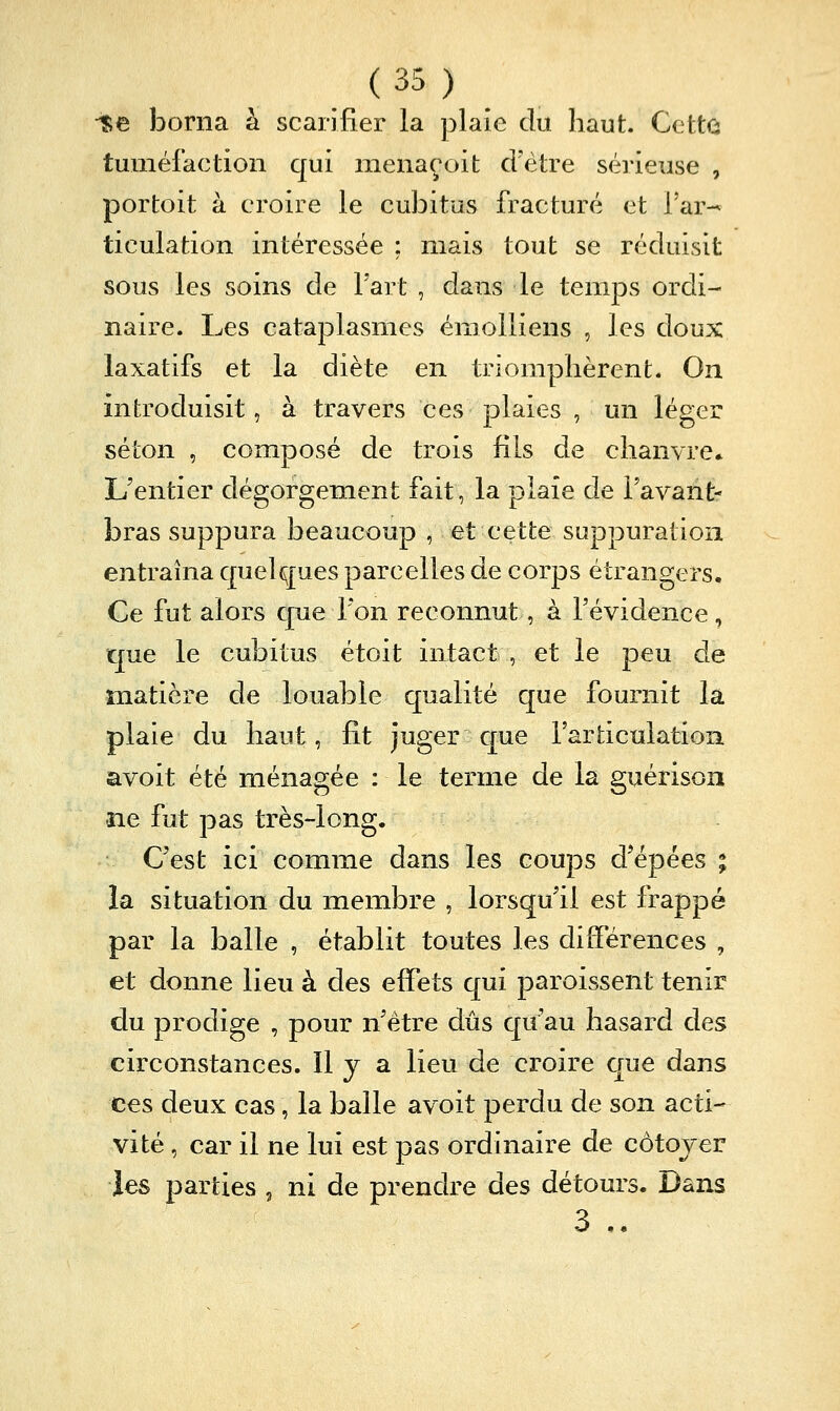■i;e borna h. scarifier la plaie du haut. Cette tuméfaction qui menaçoit crètre sérieuse , portoit à croire le cubitus fracturé et Far-^ ticulation intéressée ; mais tout se réduisit sous les soins de Fart , dans le temps ordi- naire. Les cataplasmes émoiliens , les doux laxatifs et la diète en triomphèrent. On introduisit, à travers ces plaies , un léger séton , composé de trois fils de chanvre* L'entier dégorgement fait, la plaie de Favant- bras suppura beaucoup , et cette suppuration entraîna cpelques parcelles de corps étrangers. Ce fut alors cpe l'on reconnut, à l'évidence, que le cubitus étoit intact , et le peu de matière de louable qualité que fournit la plaie du haut, fit juger C[ue l'articulation avoit été ménagée : le terme de la guérison ne fut pas très-long. C'est ici comme dans les coups d'épées ; la situation du membre , lorsqu'il est frappé par la balle , établit toutes les différences , et donne lieu à des effets qui paroissent tenir du prodige , pour n'être dûs qu'au hasard des circonstances. Il y a lieu de croire que dans ces deux cas, la balle avoit perdu de son acti- vité , car il ne lui est pas ordinaire de côtojer les parties , ni de prendre des détours. Dans 3 ..