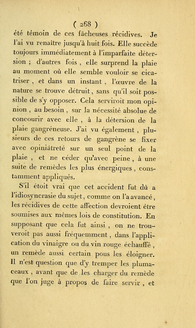 ( ^^^ ) été témoin de ces fâcheuses récidives. Je lai vu renaître jusqu'à huit fois. Elle succède toujours immédiatement à l'imparfaite déter- sion ; d autres fois , elle surprend la plaie au moment où elle semble vouloir se cica- triser , et dans un instant , l'œuvre de la nature se trouve détruit, sans qu'il soit pos- sible de s'y opposer. Cela serviroit mon opi- nion , au besoin , sur la nécessité absolue de concourir avec elle , à la détersion de la plaie gangreneuse. J'ai vu également , plu- sieurs de ces retours de gangrène se fixer avec opiniâtreté sur un seul point de la plaie , et ne céder quWec peine , à une suite de remèdes les plus énergiques , cons- tamment appliqués. S'il étoit vrai que cet accident fut dû a Fidiosjncrasie du sujet, comme on Ta avancé, les récidives de cette affection devroient être soumises aux mêmes lois de constitution. En supposant que cela fut ainsi , on ne trou- veroit pas aussi fréquemment, dans l'appli- cation du vinaigre ou du vin rouge échauffé , un remède aussi certain pous les éloigner. Il n'est question que d'y tremper les pluma- ceaux , avant que de les charger du remède que l'on juge à propos de faire servir , et