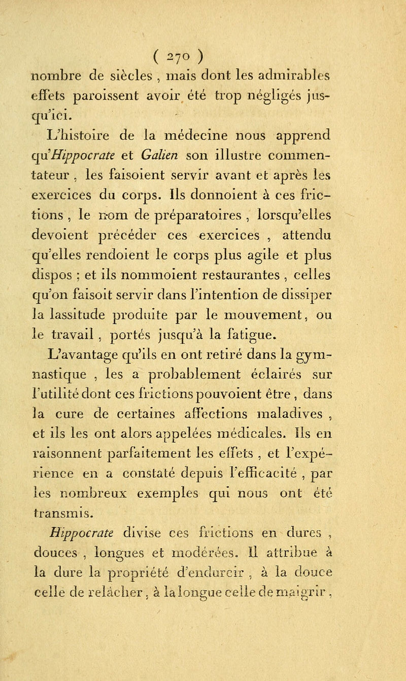 nombre de siècles , mais dont les admirables effets paroissent avoir été trop négligés jus- qu'ici. L'histoire de la médecine nous apprend qyx Hippocrate et Galien son illustre commen- tateur , les faisoient servir avant et après les exercices du corps. Ils donnoient à ces fric- tions , le n-om de préparatoires , lorsqu'elles dévoient précéder ces exercices , attendu qu'elles rendoient le corps plus agile et plus dispos ; et ils nommoient restaurantes , celles cju'on faisoit servir dans l'intention de dissiper la lassitude produite par le mouvement, ou le travail , portés jusqu'à la fatigue. L'avantage qu'ils en ont retiré dans la gym- nastique , les a probablement éclairés sur l'utilité dont ces frictions pouvoient être , dans la cure de certaines affections maladives , et ils les ont alors appelées médicales. Ils en raisonnent parfaitement les effets , et l'expé- rience en a constaté depuis l'efficacité , par les nombreux exemples cj[ui nous ont été transmis. Hippocrate divise ces frictions en dures , douces , longues et modérées. Il attribue à la dure la propriété d'endurcir , à la douce celle de relâcher 5 à la longue celle de maigrir,