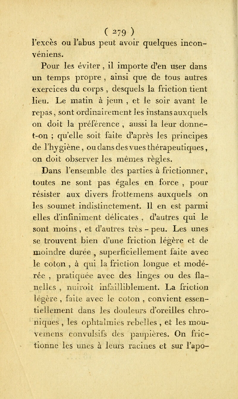 Texcès ou Tabus peut avoir quelques incon- véniens. Pour les éviter , il importe d'en user dans un temps propre , ainsi que de tous autres exercices du corps , desquels la friction tient lieu. Le matin à jeun , et le soir avant le repas, sont ordinairement les instans auxquels on doit la préférence , aussi la leur doiine- t-on ; quelle soit faite d'après les principes de rhjgiène , ou dans des vues thérapeutiques, on doit observer les mêmes règles. Dans Tensemble des parties à frictionner, toutes ne sont pas égales en force , pour résister aux divers frottemens auxquels on les soumet indistinctement. Il en est parmi elles d'infiniment délicates , d'autres qui le sont moins , et d'autres très - peu. Les unes se trouvent bien d une friction légère et de moindre durée , superficiellement faite avec le coton , à cpi la friction longue et modé- rée , pratiquée avec des linges ou des fla- nelles , nuiroit infailliblement. La friction légère , faite avec le coton , convient essen- tiellement dans les douleurs d'oreilles chro- niques , les ophtalmies rebelles , et les mou- vemens convulsifs des paupières. On fric- tionne les unes à leurs racines et sur l'apo-