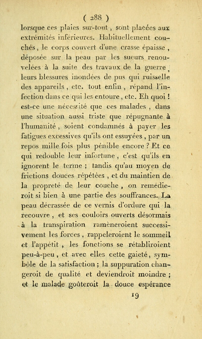 lorsque ces plaies sur-tout , sont placées aux extrémités inférieures. Habituellement cou- elles, le corps couvert d'une crasse épaisse , déposée sur la peau par les sueurs renou- velées à la suite des travaux de la guerre leurs blessures inondées de pus qui ruisselle des appareils , etc. tout enfin , répand Tin- fection dans ce qui les entoure , etc. Eh quoi ! est-ce une néces.«^^ité que ces malades , dans une situation aussi triste que répugnante à riiumanité , soient condamnés à payer les fatigues excessives qu'ils ont essuyées , par un repos mille fois plus pénible encore ? Et ce qui redouble leur infortune , c'est qu ils en ignorent le terme ; tandis qu'au moyen de frictions douces répétées , et du maintien de la propreté de leur couche , on remédie- roit si bien à une partie des souffrances.. La peau décrassée de ce vernis d'ordure c[ui la recouvre , et ses couloirs ouverts désormais à la transpiration ramèneroient successi- vement les forces , rappelerolent le sommeil et l'appétit , les fonctions se rétabliroient peu-à-peu , et avec elles cette gaieté, sym- bole de la satisfaction ; la suppuration chan-* geroit de qualité et deviendroit moindre ; et le malade goûteroit la douce espérance ^9