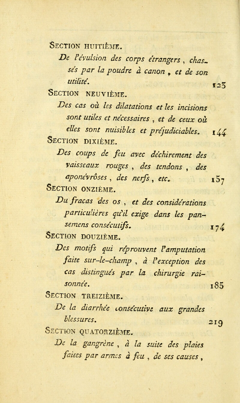 Section huitième. De révulsion des corps étrangers , chas^ ses par la poudre à canon ^ et de son utilité, J35 Section neuvième. Des cas où les dilatations et les incisions sont utiles et nécessaires , et de ceux oà elles sont nuisibles et préjudiciables. i^^ Section dixième. Des coups de feu avec déchirement des vaisseaux rouges , des tendons , des aponévroses, des nerfs, etc. iS; Section onzième. Du fracas des os , et des considérations particulières qu'd exige dans les pan- semens consécutifs. jy^ Section douzième. Des motifs qui réprouvent l'amputation faite sur-le-champ , à Vexception des cas distingués par la chirurgie rai- sonnée, i85 Section treizième. De la diarrhée Lonsécutive aux grandes blessures, 21 a Section quatorzième. De la gangrène , à la suite des plaies faices par armes à feu , de ses causes ,