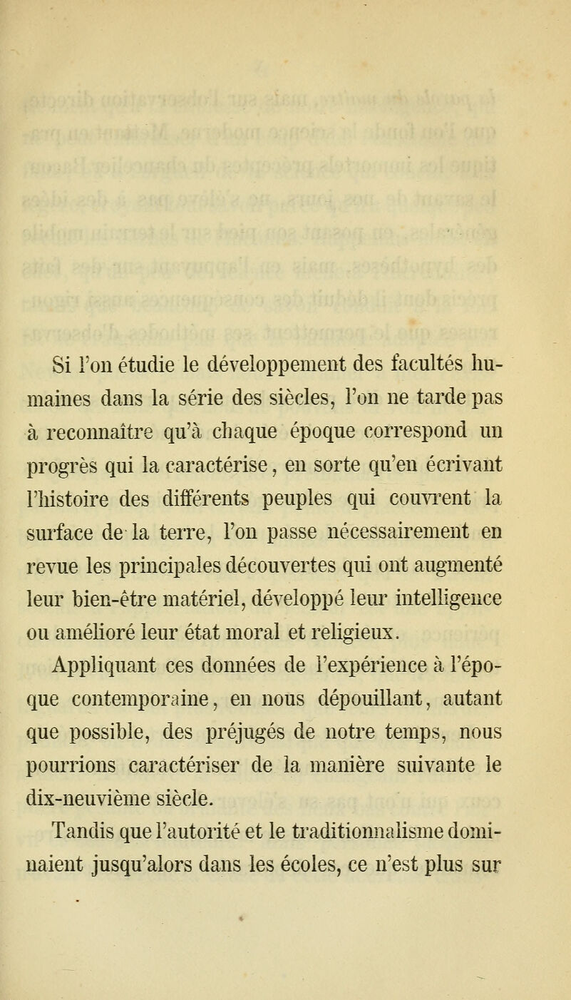 Si l'on étudie le développement des facultés hu- maines dans la série des siècles, l'on ne tarde pas à reconnaître qu'à chaque époque correspond un progrès qui la caractérise, en sorte qu'en écrivant l'histoire des différents peuples qui couwent la siu'face de la terre, l'on passe nécessairement en revue les principales découvertes qui ont augmenté leur bien-être matériel, développé leur intelligence ou amélioré leur état moral et religieux. Appliquant ces données de l'expérience à l'épo- que contemporaine, en nous dépouillant, autant que possible, des préjugés de notre temps, nous pourrions caractériser de la manière suivante le dix-neuvième siècle. Tandis que l'autorité et le traditionnalisme domi- naient jusqu'alors dans les écoles, ce n'est plus sur