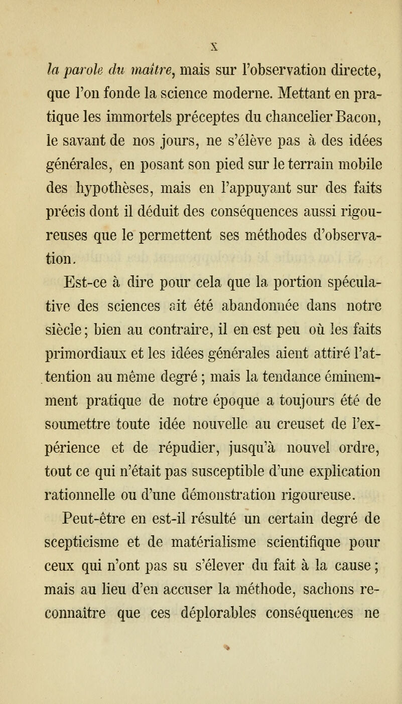 la parole du maître^ mais sur l'observation directe, que l'on fonde la science moderne. Mettant en pra- tique les immortels préceptes du chancelier Bacon, le savant de nos jours, ne s'élève pas à des idées générales, en posant son pied sur le terrain mobile des li3^potlièses, mais en l'appuyant sur des faits précis dont il déduit des conséquences aussi rigou- reuses que le permettent ses méthodes d'observa- tion. Est-ce à dire pour cela que la portion spécula- tive des sciences c^it été abandonnée dans notre siècle ; bien au contraii'e, il en est peu où les faits primordiaux et les idées générales aient attiré l'at- tention au même degré ; mais la tendance éminem- ment pratique de notre époque a toujours été de soumettre toute idée nouvelle au creuset de l'ex- périence et de répudier, jusqu'à nouvel ordre, tout ce qui n'était pas susceptible d'une explication rationnelle ou d'une démonstration rigoureuse. Peut-être en est-il résulté un certain degré de scepticisme et de matérialisme scientifique pour ceux qui n'ont pas su s'élever du fait à la cause ; mais au lieu d'en accuser la méthode, sachons re- connaître que ces déplorables conséquent^es ne