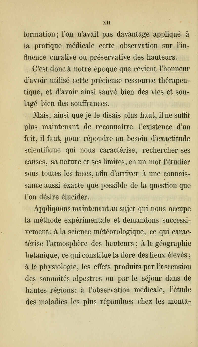 formation; l'on n'avait pas davantage appliqué à la pratique médicale cette observation sur l'in- fluence curative ou préservative des hauteurs. C'est donc à notre époque que revient l'honneur d'avoir utilisé cette précieuse ressource thérapeu- tique, et d'avoir ainsi sauvé bien des vies et sou- lagé bien des souffrances. Mais, ainsi que je le disais plus haut, il ne suffit plus maintenant de reconnaître l'existence d'un fait, il faut, pour répondre au besom d'exactitude scientifique qui nous caractérise, rechercher ses causes, sa nature et ses limites, en un mot l'étudier sous toutes les faces, afin d'arriver à une connais- sance aussi exacte que possible de la question que l'on désire élucider. Appliquons maintenant au sujet qui nous occupe la méthode expérimentale et demandons successi- vement : à la science météorologique, ce qui carac- térise l'atmosphère des hauteurs ; à la géographie botanique, ce qui constitue la flore des lieux élevés ; à la physiologie, les effets produits par l'ascension des sommités alpestres ou par le séjour dans de hautes régions; à l'observation médicale, l'étude des maladies les plus répandues chez les monta-