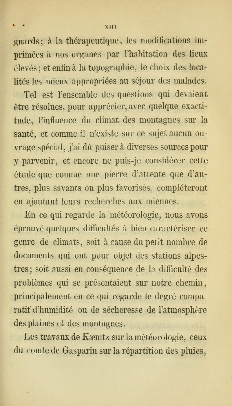 ^iiards ; à la thérapeutique, les modifications im- primées à nos organes par l'habitation des lieux élevés; et enfin à la topographie, le clioLx des loca- lités les mieux appropriées au séjour des malades. Tel est l'ensemble des questions qui devaient être résolues, pour apprécier, avec quelque exacti- tude, l'influence du climat des montagnes sur la santé, et comme il n'existe sur ce sujet aucun ou- vrage spécial, j'ai dû puiser à diverses sources poui^ y parvenir, et encore ne puis-je considérer cette étude que comme une pierre d'attente que d'au- tres, plus savants ou plus favorisés, compléteront en ajoutant leurs recherches aux miennes. En ce qui regarde la météorologie, nous avons éprouvé quelques difficultés à bien caractériser ce genre de climats, soit à cause du petit nombre de documents qui ont pour objet des stations alpes- tres ; soit aussi en conséquence de la difficulté des problèmes qui se présentaient sur notre chemin, principalement en ce qui regarde le degré compa ratif d'humidité ou de sécheresse de l'atmosphère des plaines et des montagnes. Les travaux de Kœmtz sui^a météorologie, ceux du comte de Gasparin sur la répartition des pluies,