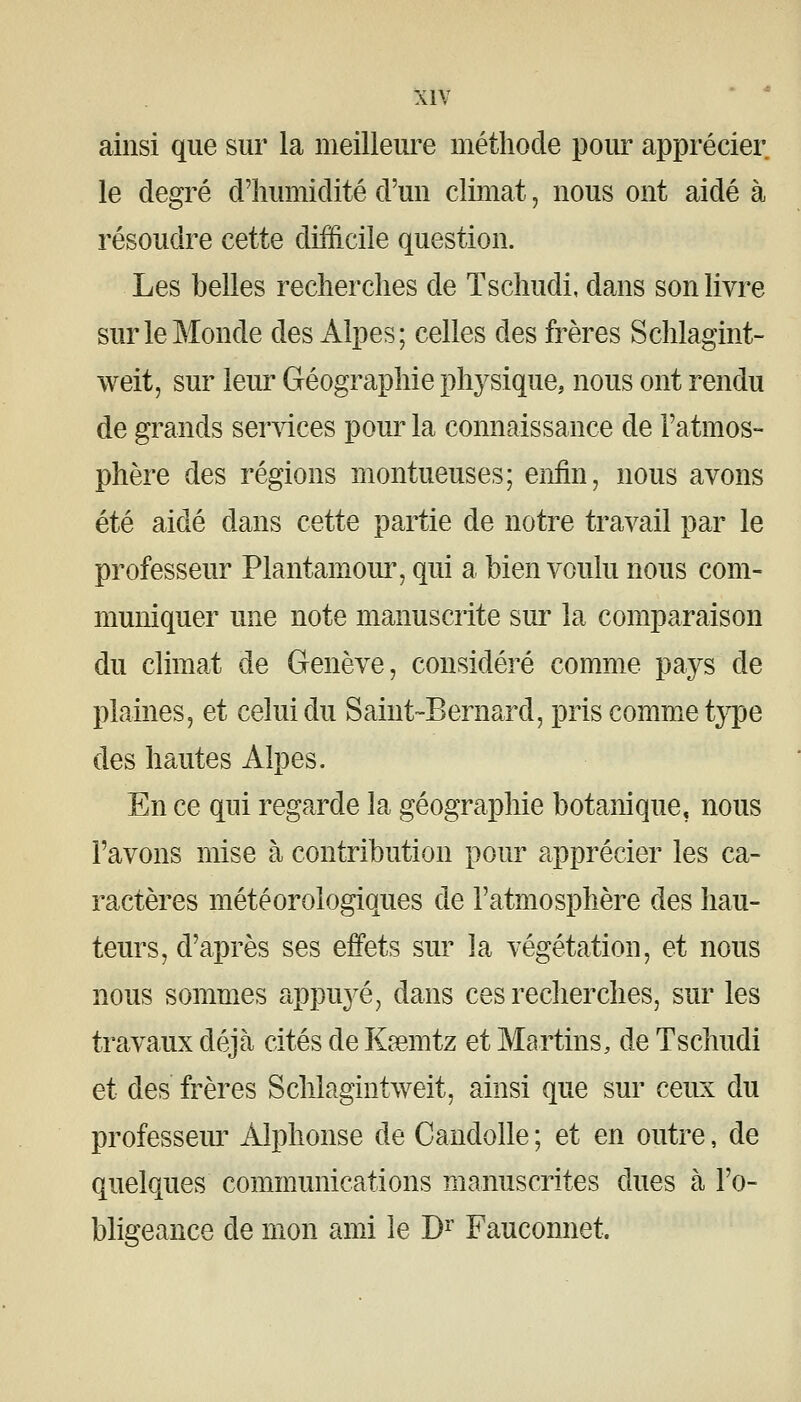 ainsi que sur la meilleure méthode pour apprécier le degré d'humidité d'un climat, nous ont aidé à résoudre cette difficile question. Les belles recherches de Tschudi, dans son livre sur le Monde des Alpes; celles des frères Schlagint- weit, sur leur Géographie physique, nous ont rendu de grands ser^dces pom^ la connaissance de l'atmos- phère des régions montueuses; enfin, nous avons été aidé dans cette partie de notre travail par le professeur Plantamour, qui a bien voulu nous com- muniquer une note manuscrite sur la comparaison du climat de Genève, considéré comme pays de plaines, et celui du Saint-Bernard, pris comme type des hautes Alpes. En ce qui regarde la géographie botanique, nous l'avons mise à contribution pour apprécier les ca- ractères météorologiques de l'atmosphère des hau- teurs, d'après ses effets sur la végétation, et nous nous sommes appuyé, dans ces recherches, sur les travaux déjà cités de Ksemtz et Martins, de Tschudi et des frères Schlagintweit, ainsi que sur ceux du professem' Alphonse de Candolle ; et en outre, de quelques communications manuscrites dues à l'o- bligeance de mon ami le D^ Fauconnet.