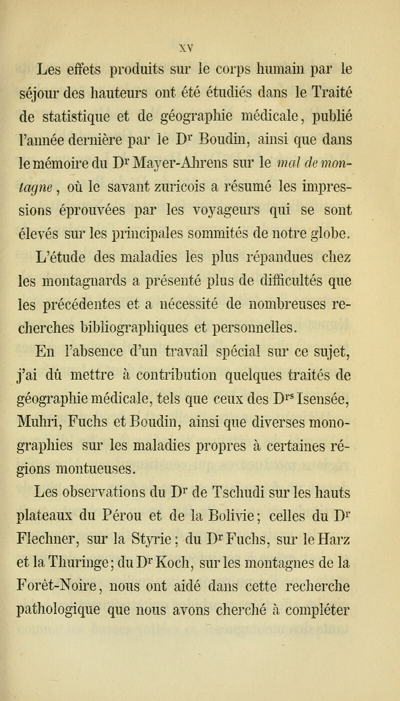 Les effets produits sur le corps humain par le séjour des hauteurs ont été étudiés dans le Traité de statistique et de géographie médicale, publié l'amiée dernière par le D^ Boudm, ainsi que dans le mémoiï^e du B^ Ma}'er-Ahrens sur le 7nal de mon- lagne , où le savant zuricois a résumé les impres- sions éprouvées par les voyageurs qui se sont élevés sur les principales sommités de notre globe. L'étude des maladies les plus répandues chez les montagnards a présenté plus de diiiicultés que les précédentes et a nécessité de nombreuses re- cherches bibliographiques et personnelles. En l'absence d'un travail spécial sur ce sujet, j'ai dû mettre à contribution quelques traités de géographie médicale, tels que ceux des Dï'^Isensée, Muhri, Fuchs et Boudin, ainsi que diverses mono- graphies sur les maladies propres à certaines ré- gions montueuses. Les observations du D^' de Tschudi sur les hauts plateaux du Pérou et de la Bolivie ; celles du D^* Flechner, sur la Styrie; du D^* Fuchs, sur leHarz et la Thuringe; duDi'Koch, sur les montagnes de la Forèt-Noire, nous ont aidé dans cette recherche pathologique que nous avons cherché h compléter